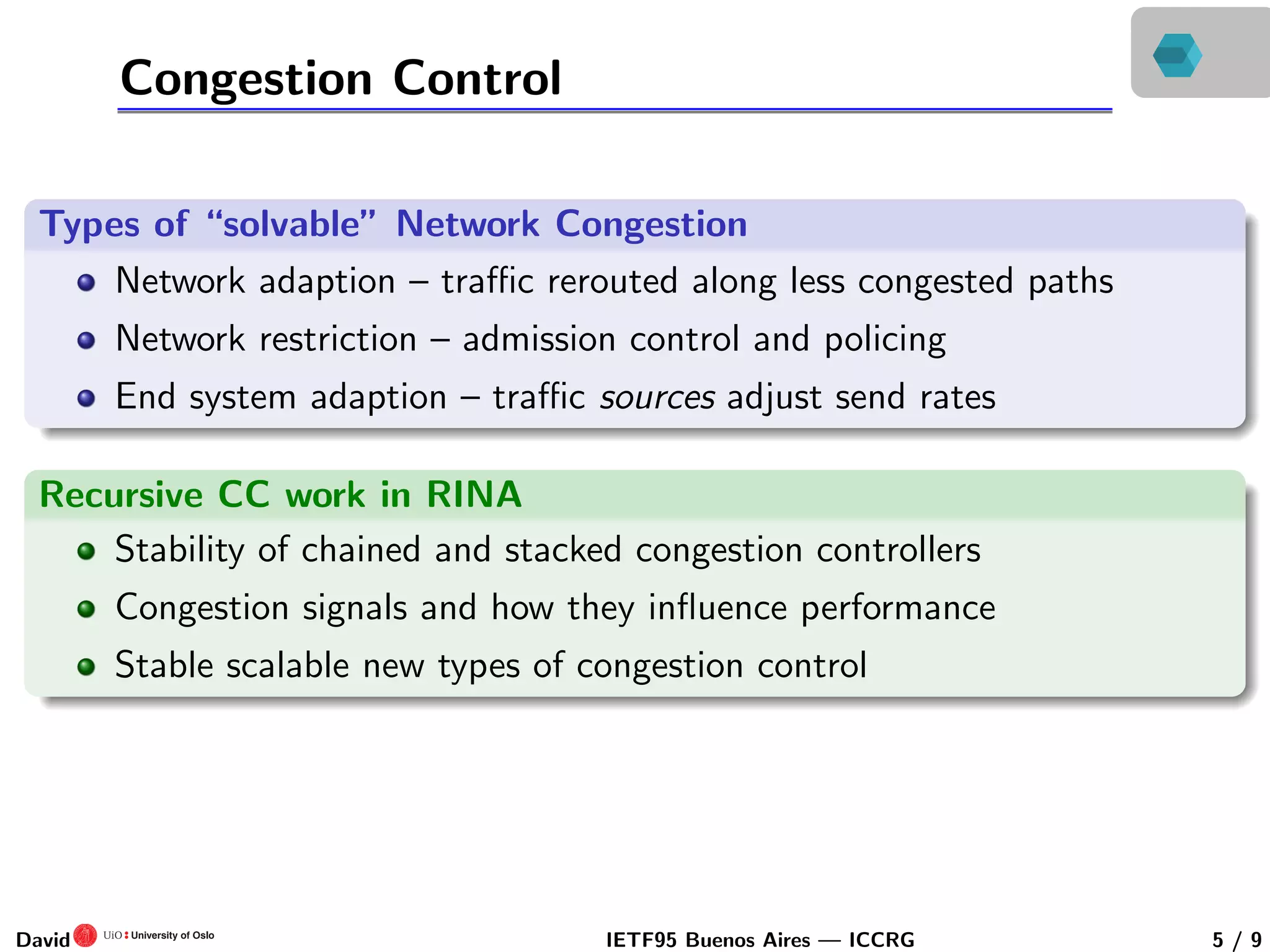 Congestion Control
Types of “solvable” Network Congestion
Network adaption – traﬃc rerouted along less congested paths
Network restriction – admission control and policing
End system adaption – traﬃc sources adjust send rates
Recursive CC work in RINA
Stability of chained and stacked congestion controllers
Congestion signals and how they inﬂuence performance
Stable scalable new types of congestion control
David IETF95 Buenos Aires — ICCRG 5 / 9
 