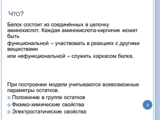 ЧТО?
Белок  состоит  из  соединённых  в  цепочку  
аминокислот.  Каждая  аминокислота-кирпичик  может  
быть  
функциональной  – участвовать  в  реакциях  с  другими  
веществами
или  нефункциональной  – служить  каркасом  белка.
При  построении  модели  учитываются  всевозможные  
параметры  остатков.
 Положение  в  группе  остатков  
 Физико-химические  свойства
 Электростатические  свойства
3
 