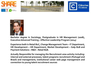 Bachelor degree in Sociology, Postgraduate in HR Management (2008),
Executive AdvancedTraining – Effective Leadership Program (2014)
Experience both in Retail B2C, Change Management Team – IT Department,
HR Development – HR Department, Market Development – Galp B2B and
Payment Solutions – R&D – Retail B2B.
Actually Responsible for managing the Recruitment area activity including:
internal and external processes; talent programs recruitment (Portugal and
Brazil) and management; institutional career web page management and
connection to young talent recruitment sources
 