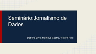 Seminário:Jornalismo de 
Dados 
Débora Silva, Matheus Castro, Victor Freire 
 