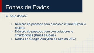 Fontes de Dados 
● Que dados? 
○ Número de pessoas com acesso à internet(Brasil e 
Goiás); 
○ Número de pessoas com computadores e 
smartphones (Brasil e Goiás); 
○ Dados do Google Analytics do Site da UFG; 
 