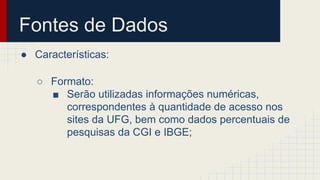 Fontes de Dados 
● Características: 
○ Formato: 
■ Serão utilizadas informações numéricas, 
correspondentes à quantidade de acesso nos 
sites da UFG, bem como dados percentuais de 
pesquisas da CGI e IBGE; 
 