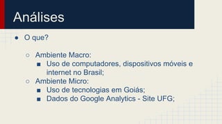 Análises 
● O que? 
○ Ambiente Macro: 
■ Uso de computadores, dispositivos móveis e 
internet no Brasil; 
○ Ambiente Micro: 
■ Uso de tecnologias em Goiás; 
■ Dados do Google Analytics - Site UFG; 
