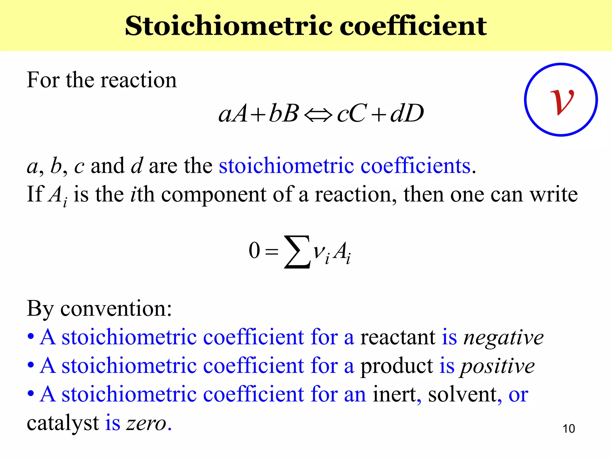 10
For the reaction
a, b, c and d are the stoichiometric coefficients.
If Ai is the ith component of a reaction, then one can write
By convention:
• A stoichiometric coefficient for a reactant is negative
• A stoichiometric coefficient for a product is positive
• A stoichiometric coefficient for an inert, solvent, or
catalyst is zero.
dDcCbBaA 
ii A 0
Stoichiometric coefficient
ν
 