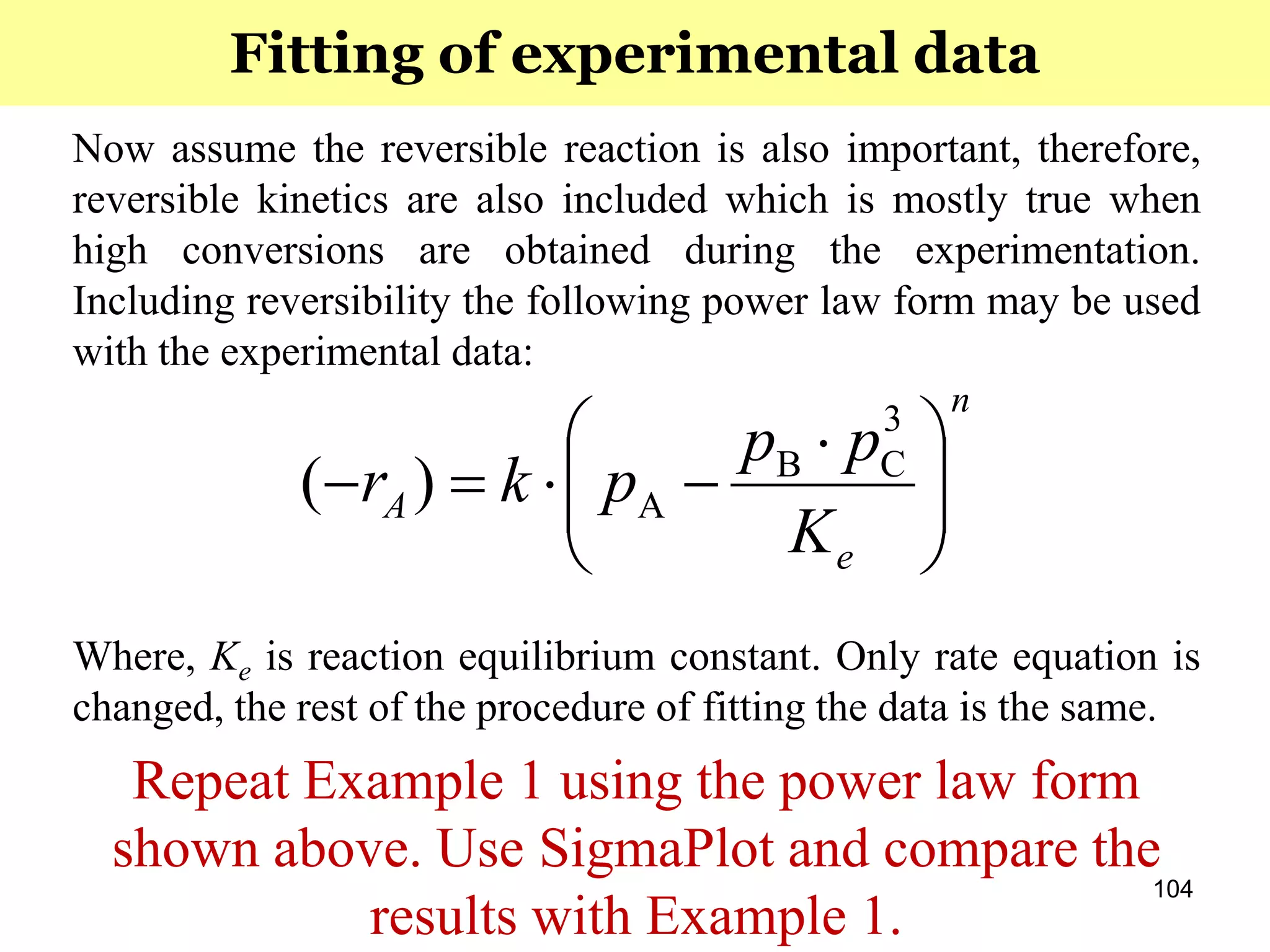 104
Now assume the reversible reaction is also important, therefore,
reversible kinetics are also included which is mostly true when
high conversions are obtained during the experimentation.
Including reversibility the following power law form may be used
with the experimental data:
Where, Ke is reaction equilibrium constant. Only rate equation is
changed, the rest of the procedure of fitting the data is the same.
Repeat Example 1 using the power law form
shown above. Use SigmaPlot and compare the
results with Example 1.
Fitting of experimental data
n
e
A
K
pp
pkr 




 

3
CB
A)(
 