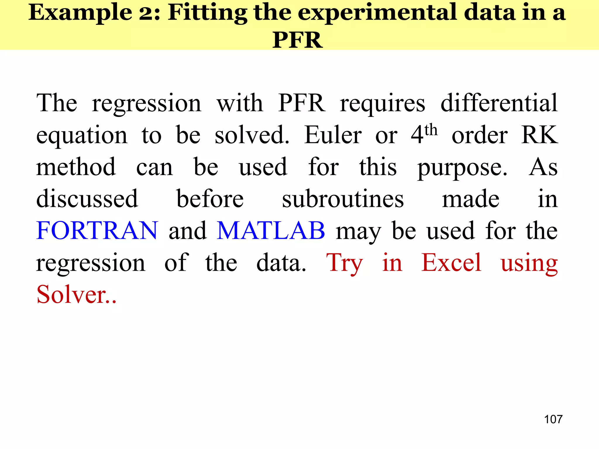 107
The regression with PFR requires differential
equation to be solved. Euler or 4th order RK
method can be used for this purpose. As
discussed before subroutines made in
FORTRAN and MATLAB may be used for the
regression of the data. Try in Excel using
Solver..
Example 2: Fitting the experimental data in a
PFR
 