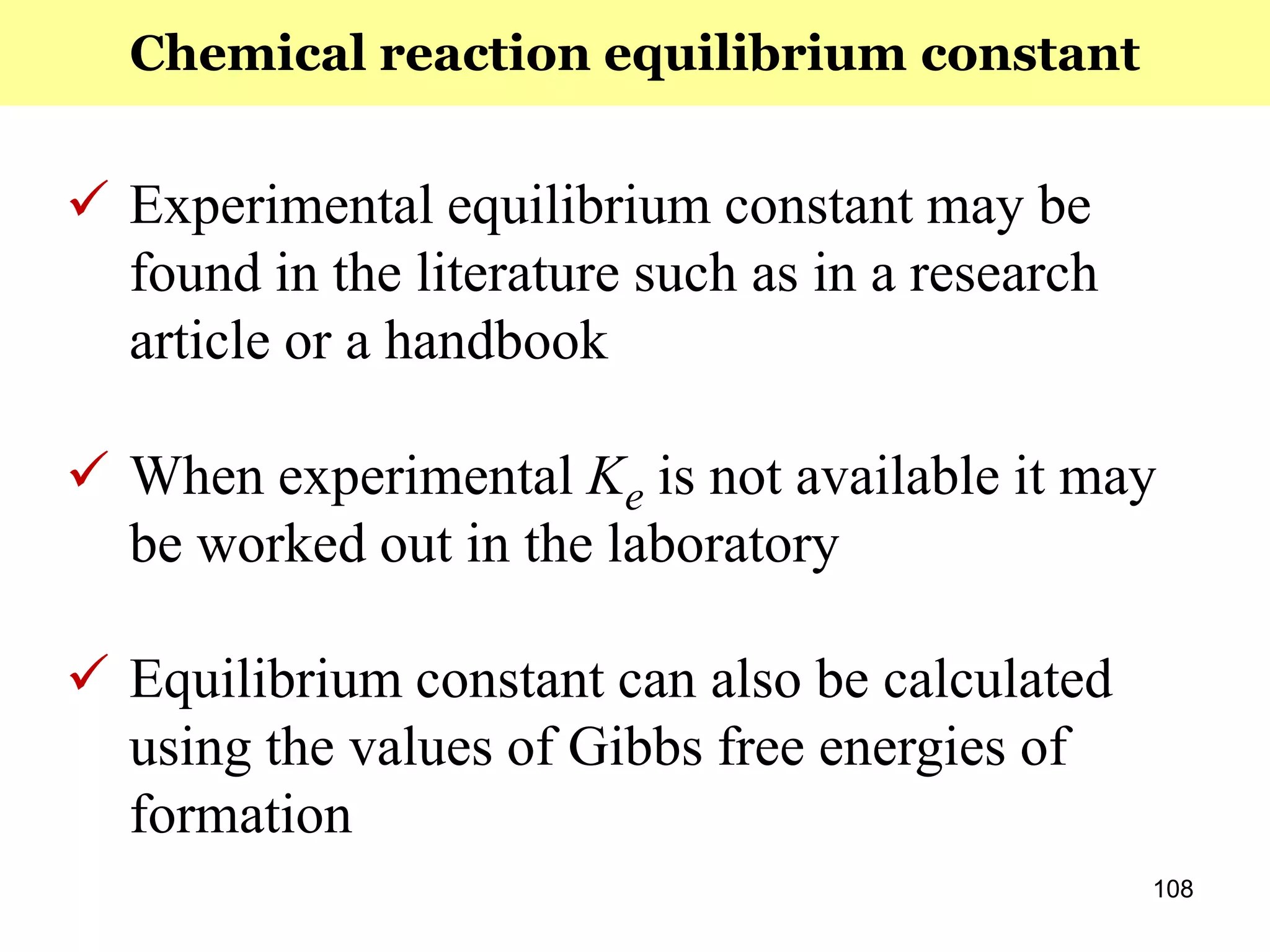 108
 Experimental equilibrium constant may be
found in the literature such as in a research
article or a handbook
 When experimental Ke is not available it may
be worked out in the laboratory
 Equilibrium constant can also be calculated
using the values of Gibbs free energies of
formation
Chemical reaction equilibrium constant
 