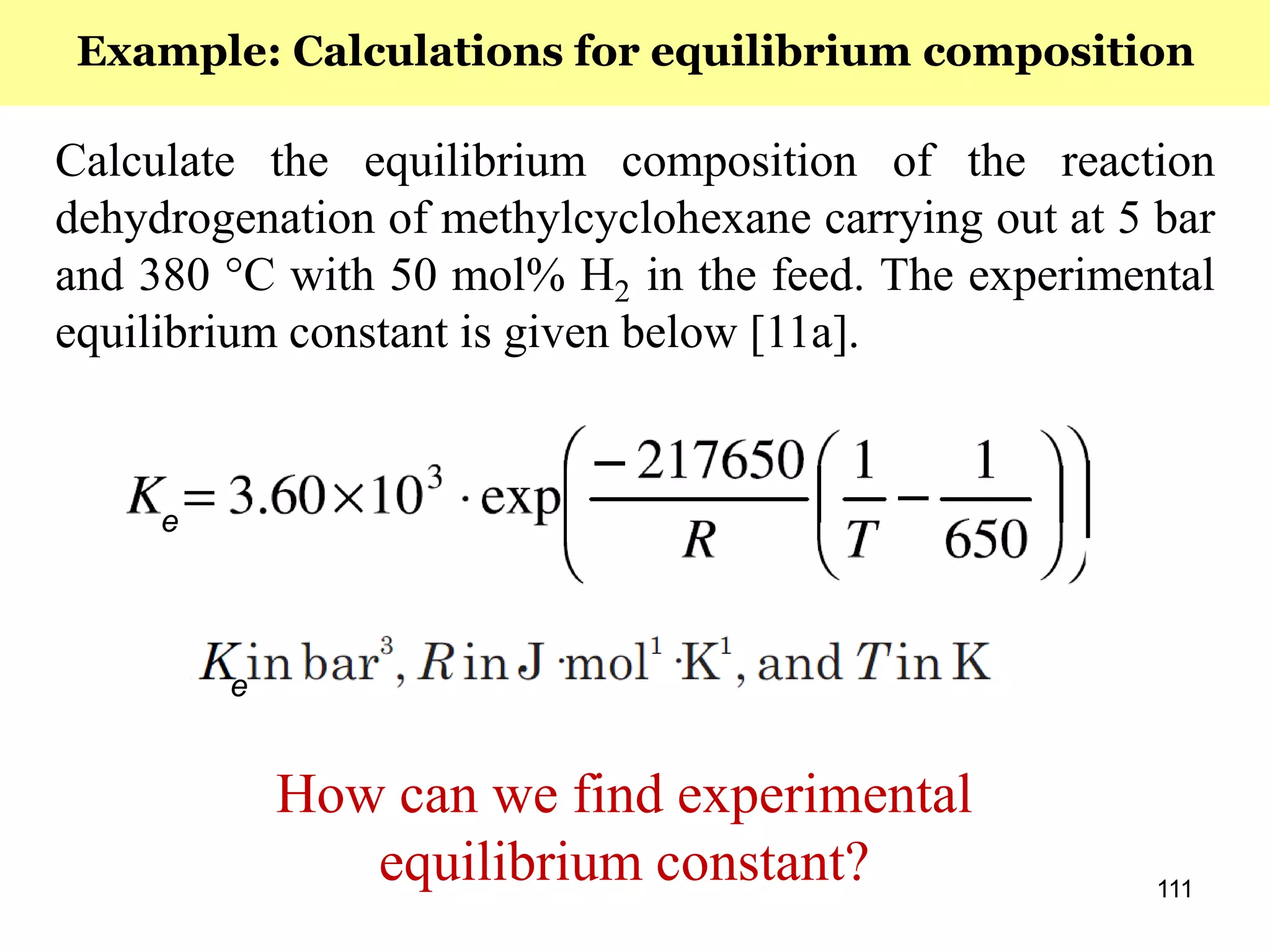 111
Calculate the equilibrium composition of the reaction
dehydrogenation of methylcyclohexane carrying out at 5 bar
and 380 °C with 50 mol% H2 in the feed. The experimental
equilibrium constant is given below [11a].
e
e
Example: Calculations for equilibrium composition
How can we find experimental
equilibrium constant?
 