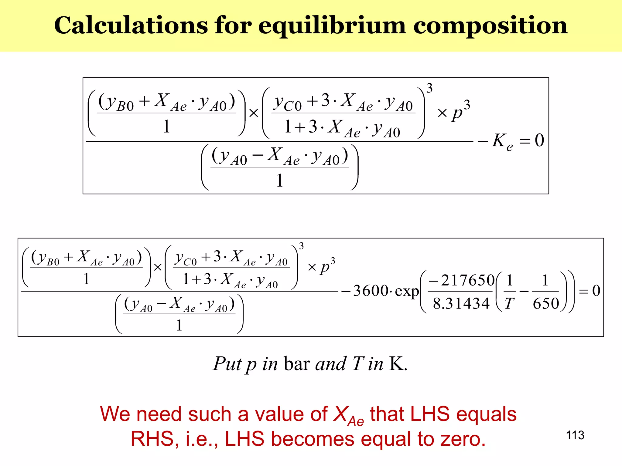 113
0
1
)(
31
3
1
)(
00
3
3
0
0000






 













 
e
AAeA
AAe
AAeCAAeB
K
yXy
p
yX
yXyyXy
0
650
11
31434.8
217650
exp3600
1
)(
31
3
1
)(
00
3
3
0
0000




















 













 
TyXy
p
yX
yXyyXy
AAeA
AAe
AAeCAAeB
Put p in bar and T in K.
Calculations for equilibrium composition
We need such a value of XAe that LHS equals
RHS, i.e., LHS becomes equal to zero.
 