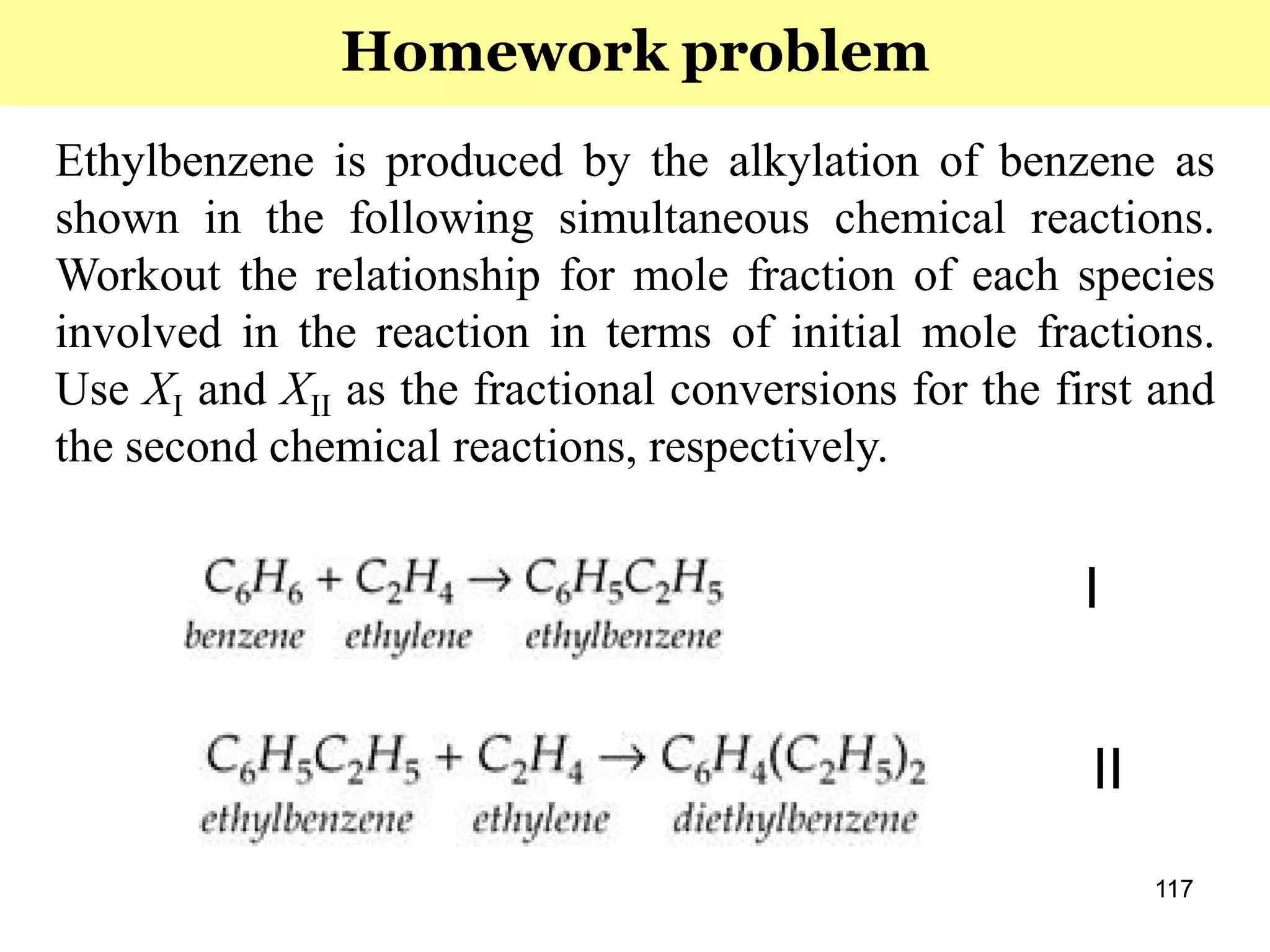 117
Ethylbenzene is produced by the alkylation of benzene as
shown in the following simultaneous chemical reactions.
Workout the relationship for mole fraction of each species
involved in the reaction in terms of initial mole fractions.
Use XI and XII as the fractional conversions for the first and
the second chemical reactions, respectively.
Homework problem
I
II
 