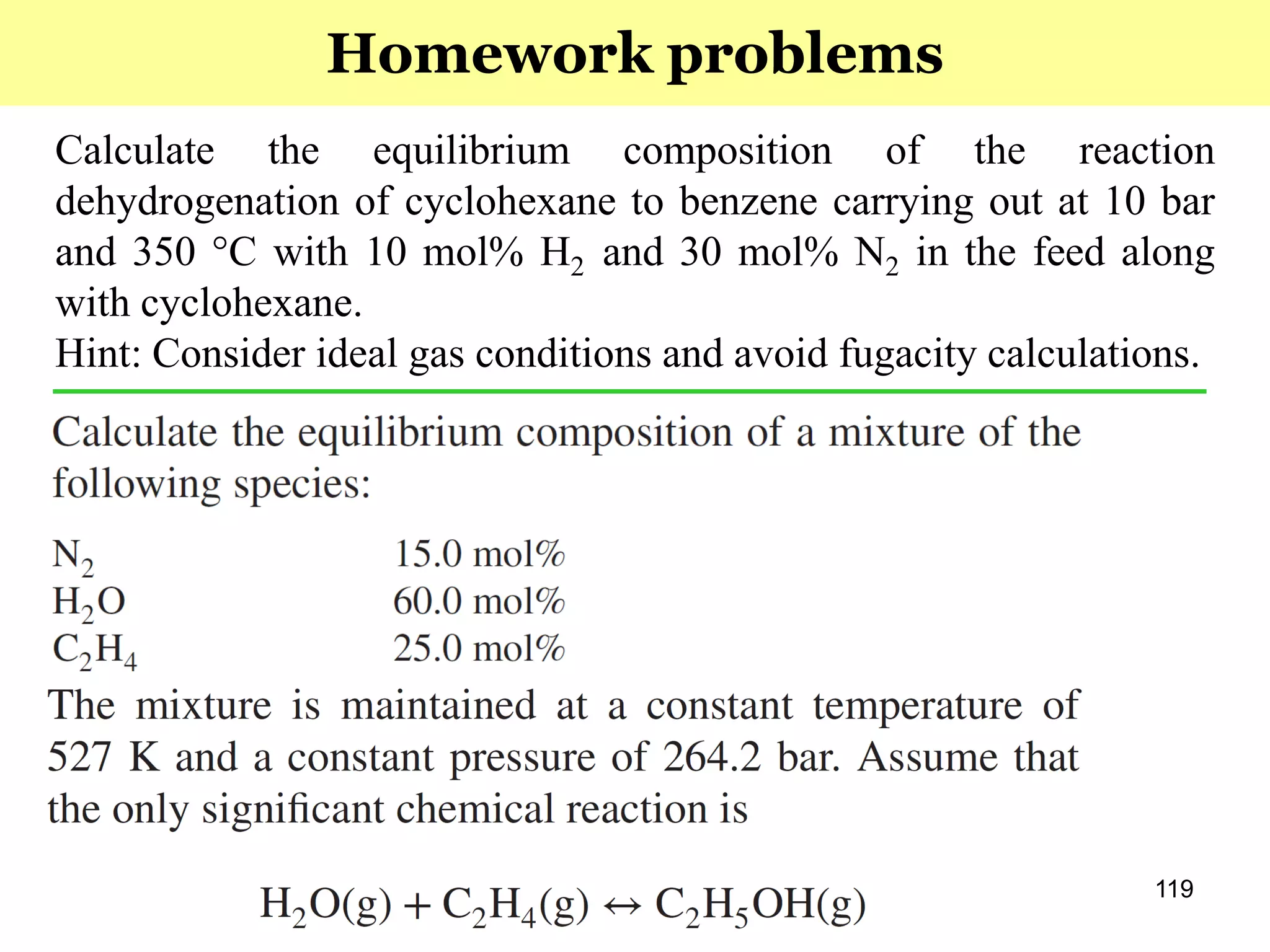 119
Calculate the equilibrium composition of the reaction
dehydrogenation of cyclohexane to benzene carrying out at 10 bar
and 350 °C with 10 mol% H2 and 30 mol% N2 in the feed along
with cyclohexane.
Hint: Consider ideal gas conditions and avoid fugacity calculations.
Homework problems
 