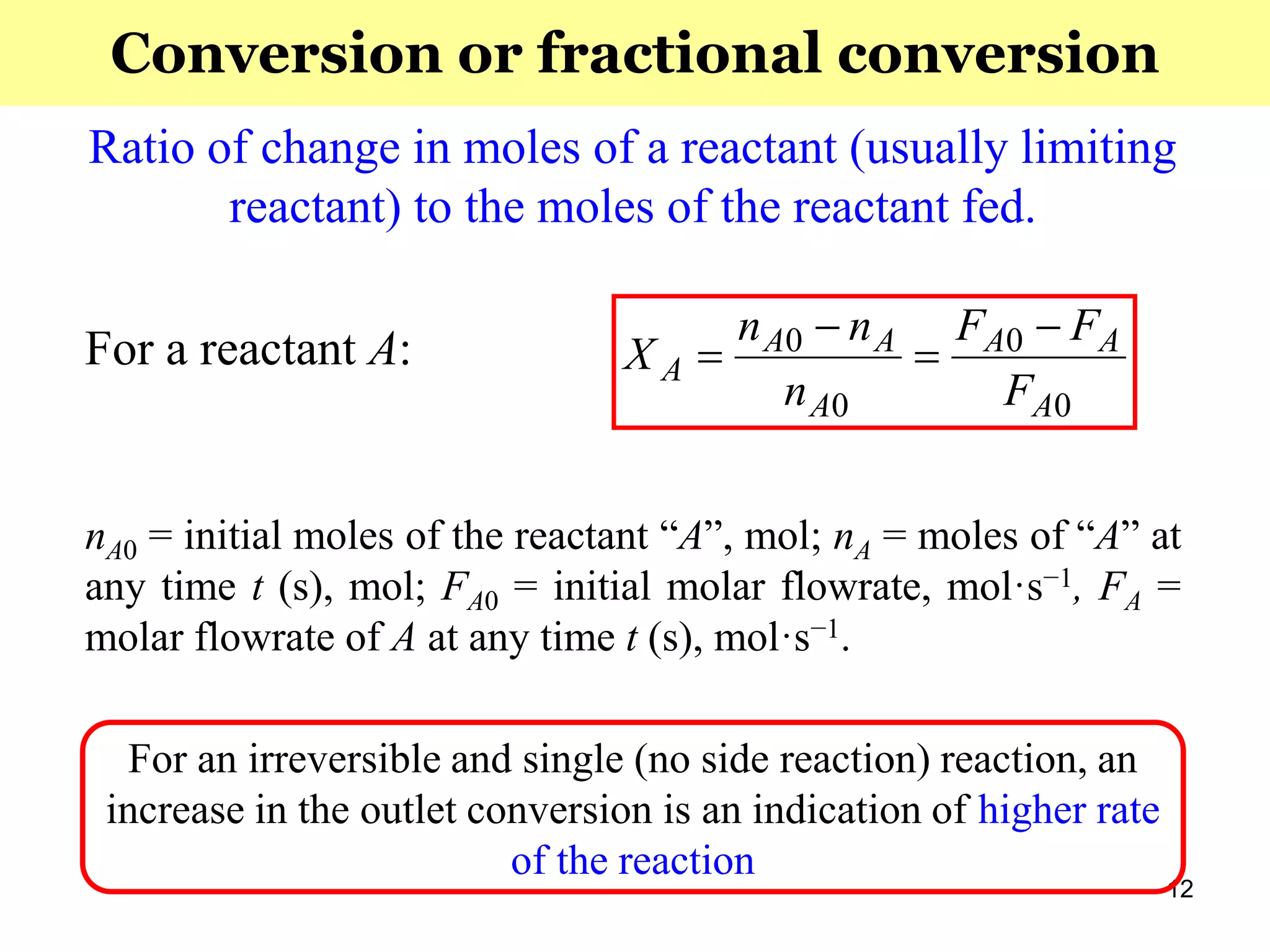 12
Ratio of change in moles of a reactant (usually limiting
reactant) to the moles of the reactant fed.
For a reactant A:
nA0 = initial moles of the reactant “A”, mol; nA = moles of “A” at
any time t (s), mol; FA0 = initial molar flowrate, mol·s−1, FA =
molar flowrate of A at any time t (s), mol·s−1.
For an irreversible and single (no side reaction) reaction, an
increase in the outlet conversion is an indication of higher rate
of the reaction
0
0
0
0
A
AA
A
AA
A
F
FF
n
nn
X




Conversion or fractional conversion
 