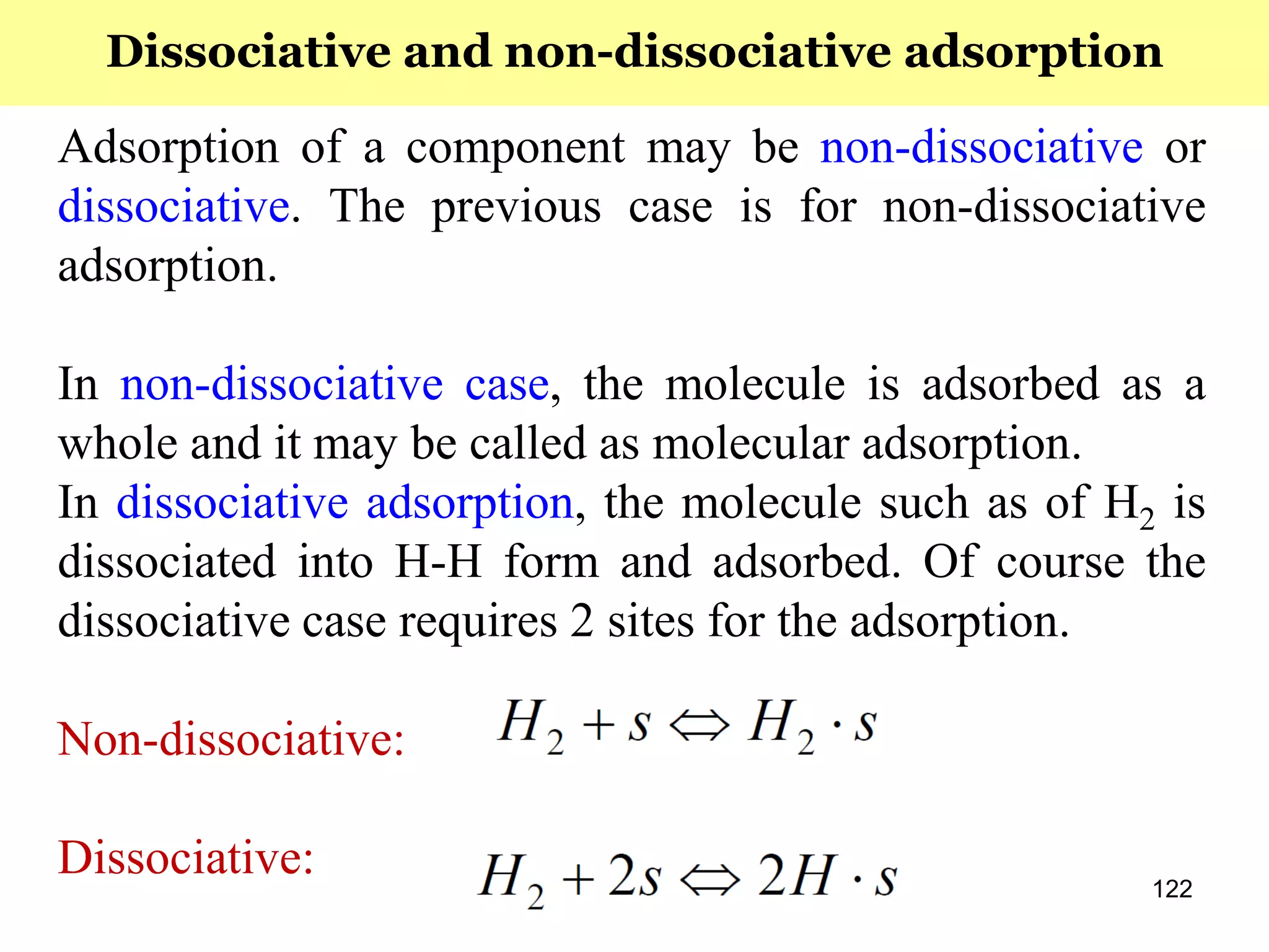 122
Adsorption of a component may be non-dissociative or
dissociative. The previous case is for non-dissociative
adsorption.
In non-dissociative case, the molecule is adsorbed as a
whole and it may be called as molecular adsorption.
In dissociative adsorption, the molecule such as of H2 is
dissociated into H-H form and adsorbed. Of course the
dissociative case requires 2 sites for the adsorption.
Non-dissociative:
Dissociative:
Dissociative and non-dissociative adsorption
 