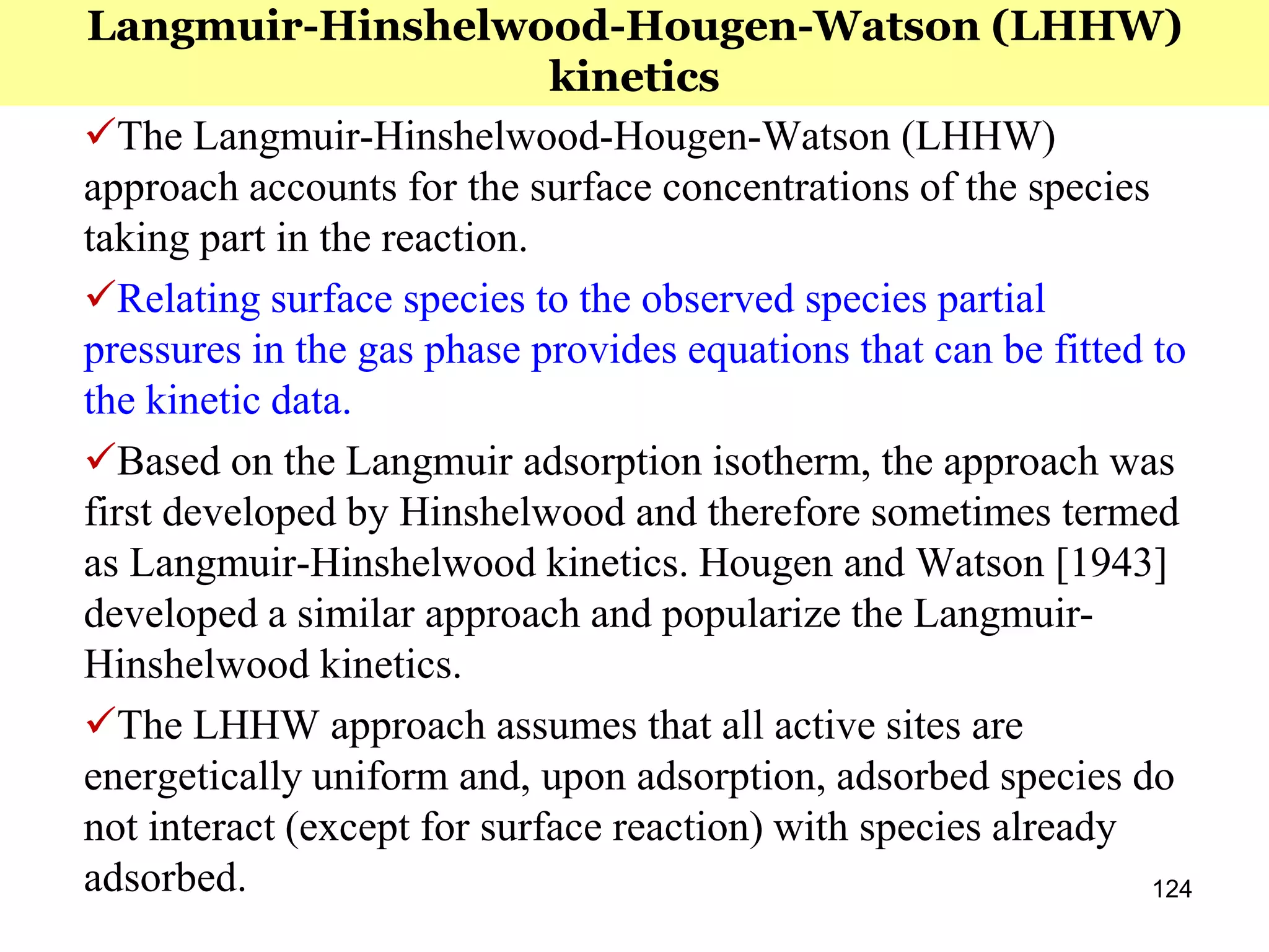 124
The Langmuir-Hinshelwood-Hougen-Watson (LHHW)
approach accounts for the surface concentrations of the species
taking part in the reaction.
Relating surface species to the observed species partial
pressures in the gas phase provides equations that can be fitted to
the kinetic data.
Based on the Langmuir adsorption isotherm, the approach was
first developed by Hinshelwood and therefore sometimes termed
as Langmuir-Hinshelwood kinetics. Hougen and Watson [1943]
developed a similar approach and popularize the Langmuir-
Hinshelwood kinetics.
The LHHW approach assumes that all active sites are
energetically uniform and, upon adsorption, adsorbed species do
not interact (except for surface reaction) with species already
adsorbed.
Langmuir-Hinshelwood-Hougen-Watson (LHHW)
kinetics
 