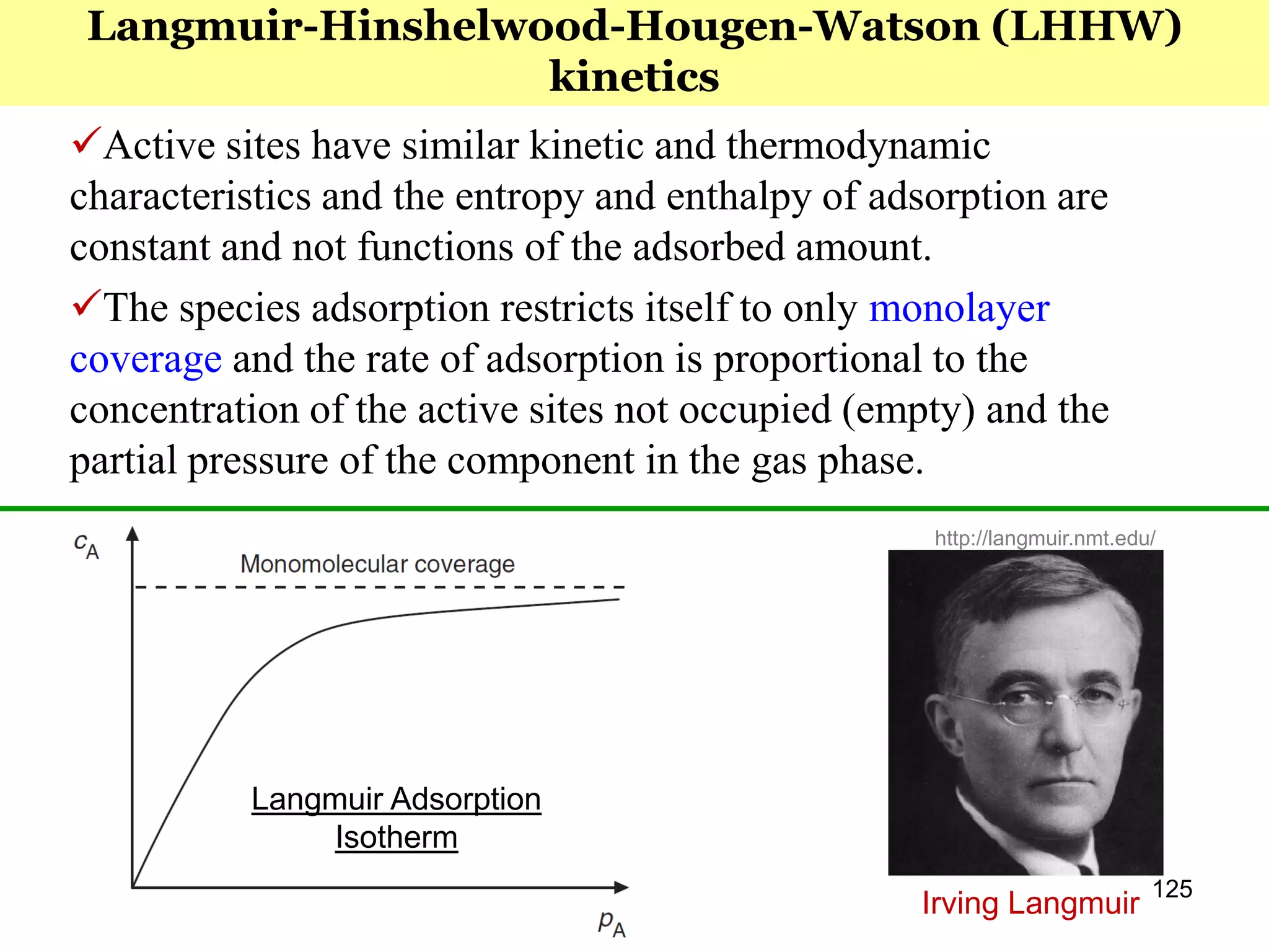 125
Active sites have similar kinetic and thermodynamic
characteristics and the entropy and enthalpy of adsorption are
constant and not functions of the adsorbed amount.
The species adsorption restricts itself to only monolayer
coverage and the rate of adsorption is proportional to the
concentration of the active sites not occupied (empty) and the
partial pressure of the component in the gas phase.
Langmuir-Hinshelwood-Hougen-Watson (LHHW)
kinetics
http://langmuir.nmt.edu/
Langmuir Adsorption
Isotherm
Irving Langmuir
 