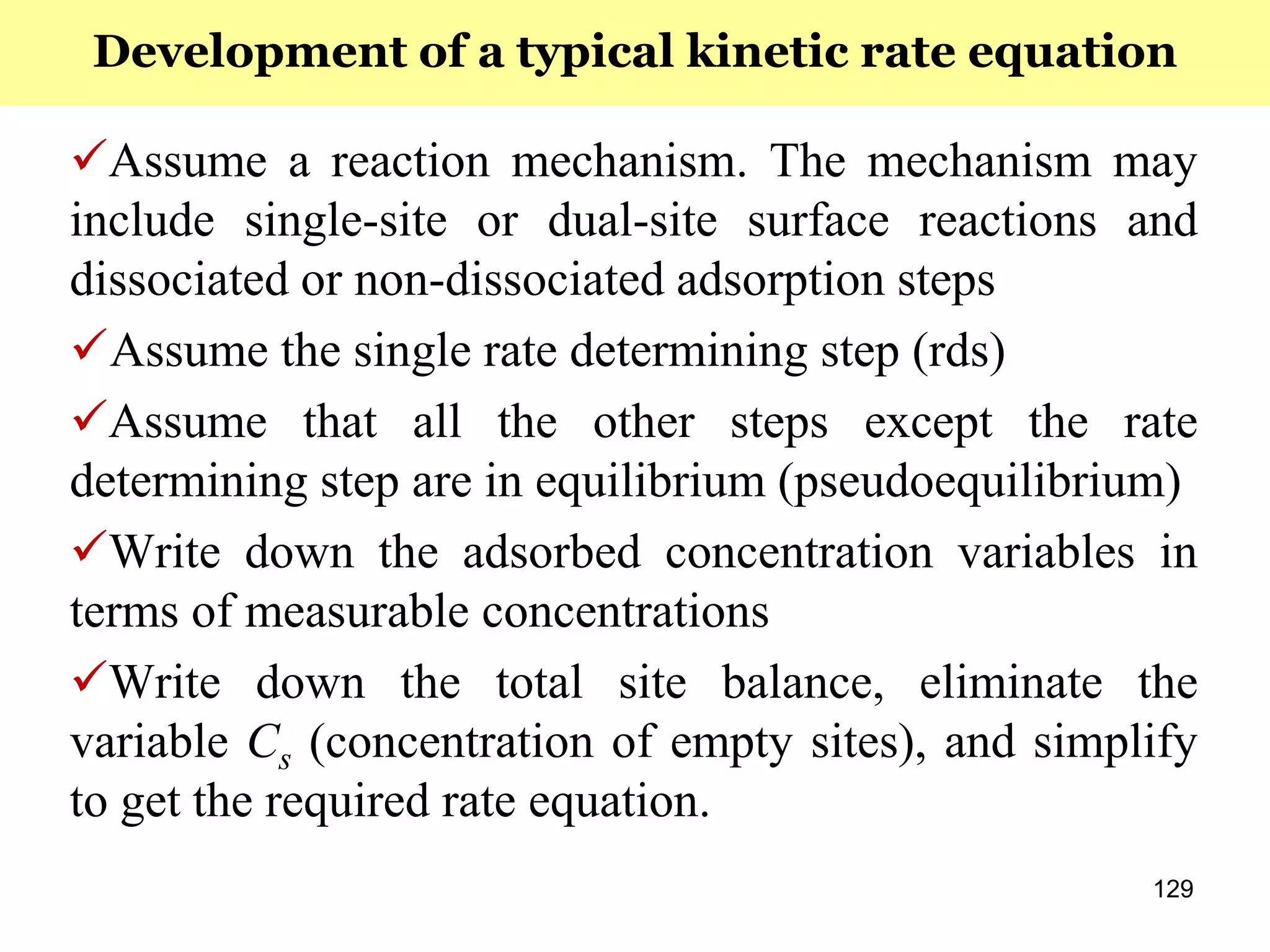 129
Assume a reaction mechanism. The mechanism may
include single-site or dual-site surface reactions and
dissociated or non-dissociated adsorption steps
Assume the single rate determining step (rds)
Assume that all the other steps except the rate
determining step are in equilibrium (pseudoequilibrium)
Write down the adsorbed concentration variables in
terms of measurable concentrations
Write down the total site balance, eliminate the
variable Cs (concentration of empty sites), and simplify
to get the required rate equation.
Development of a typical kinetic rate equation
 