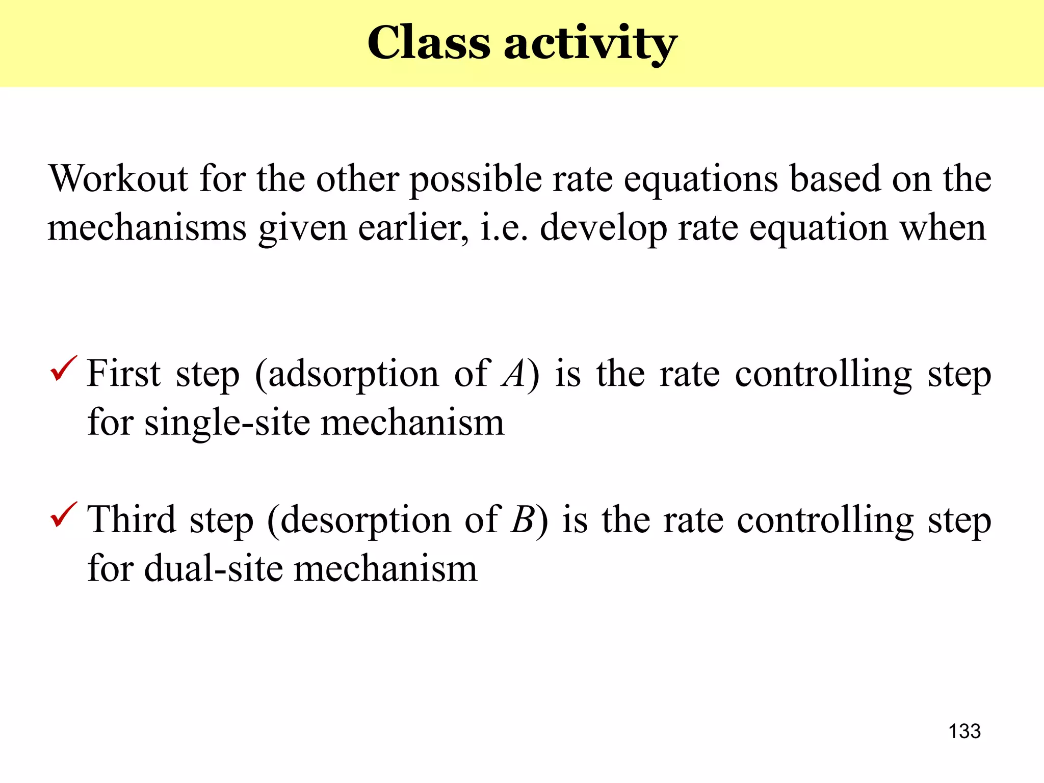 133
Workout for the other possible rate equations based on the
mechanisms given earlier, i.e. develop rate equation when
 First step (adsorption of A) is the rate controlling step
for single-site mechanism
 Third step (desorption of B) is the rate controlling step
for dual-site mechanism
Class activity
 