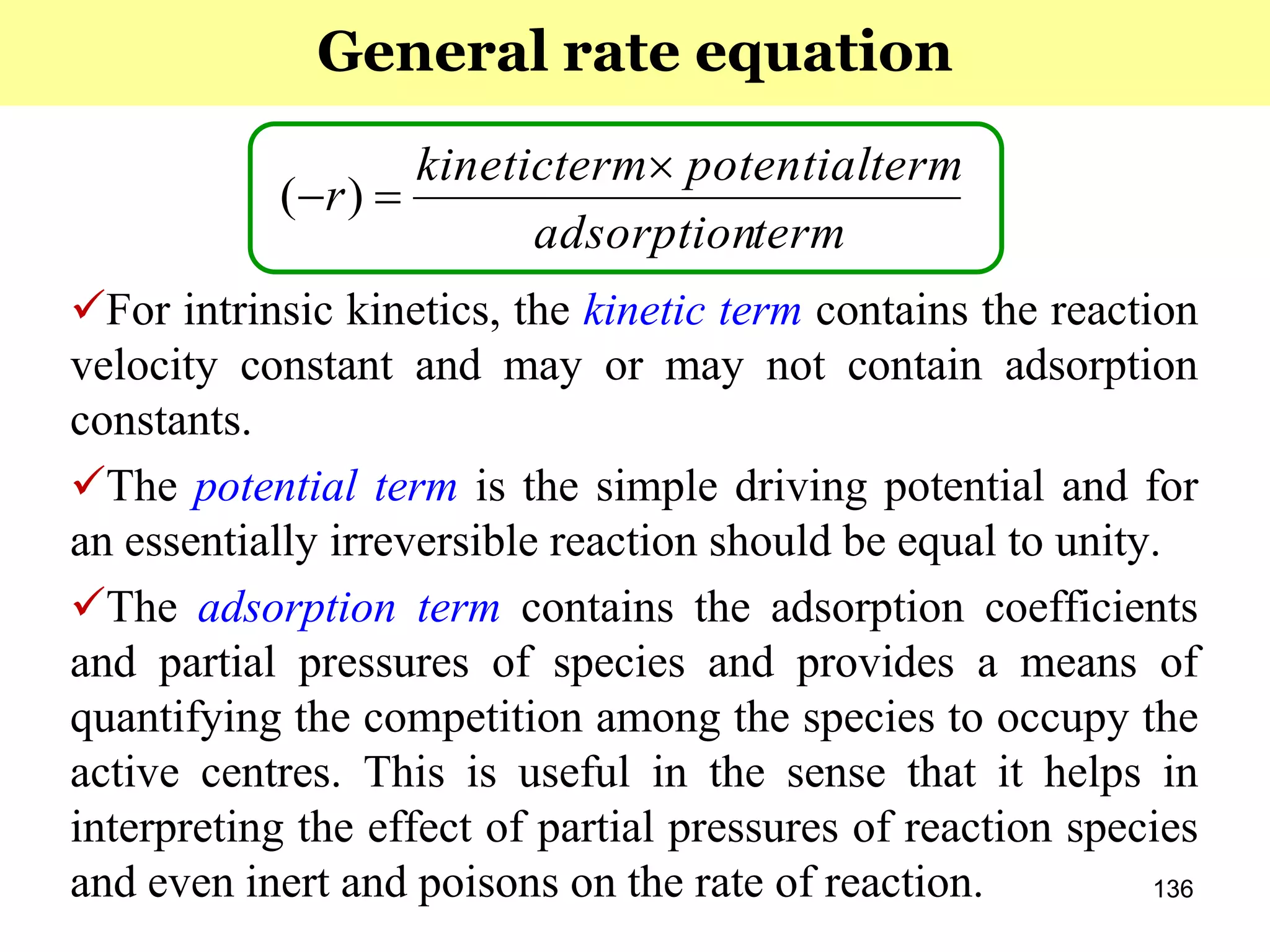 136
For intrinsic kinetics, the kinetic term contains the reaction
velocity constant and may or may not contain adsorption
constants.
The potential term is the simple driving potential and for
an essentially irreversible reaction should be equal to unity.
The adsorption term contains the adsorption coefficients
and partial pressures of species and provides a means of
quantifying the competition among the species to occupy the
active centres. This is useful in the sense that it helps in
interpreting the effect of partial pressures of reaction species
and even inert and poisons on the rate of reaction.
termadsorption
termpotentialtermkinetic
r

 )(
General rate equation
 