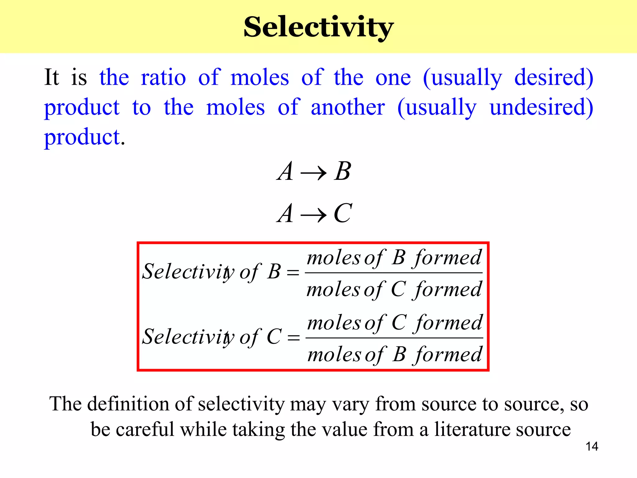14
It is the ratio of moles of the one (usually desired)
product to the moles of another (usually undesired)
product.
The definition of selectivity may vary from source to source, so
be careful while taking the value from a literature source
CA
BA


formedBofmoles
formedCofmoles
CofySelectivit
formedCofmoles
formedBofmoles
BofySelectivit


Selectivity
 