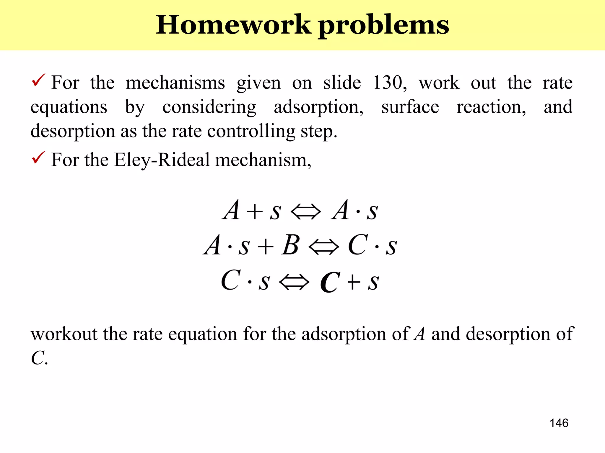 146
 For the mechanisms given on slide 130, work out the rate
equations by considering adsorption, surface reaction, and
desorption as the rate controlling step.
 For the Eley-Rideal mechanism,
workout the rate equation for the adsorption of A and desorption of
C.
Homework problems
C
 