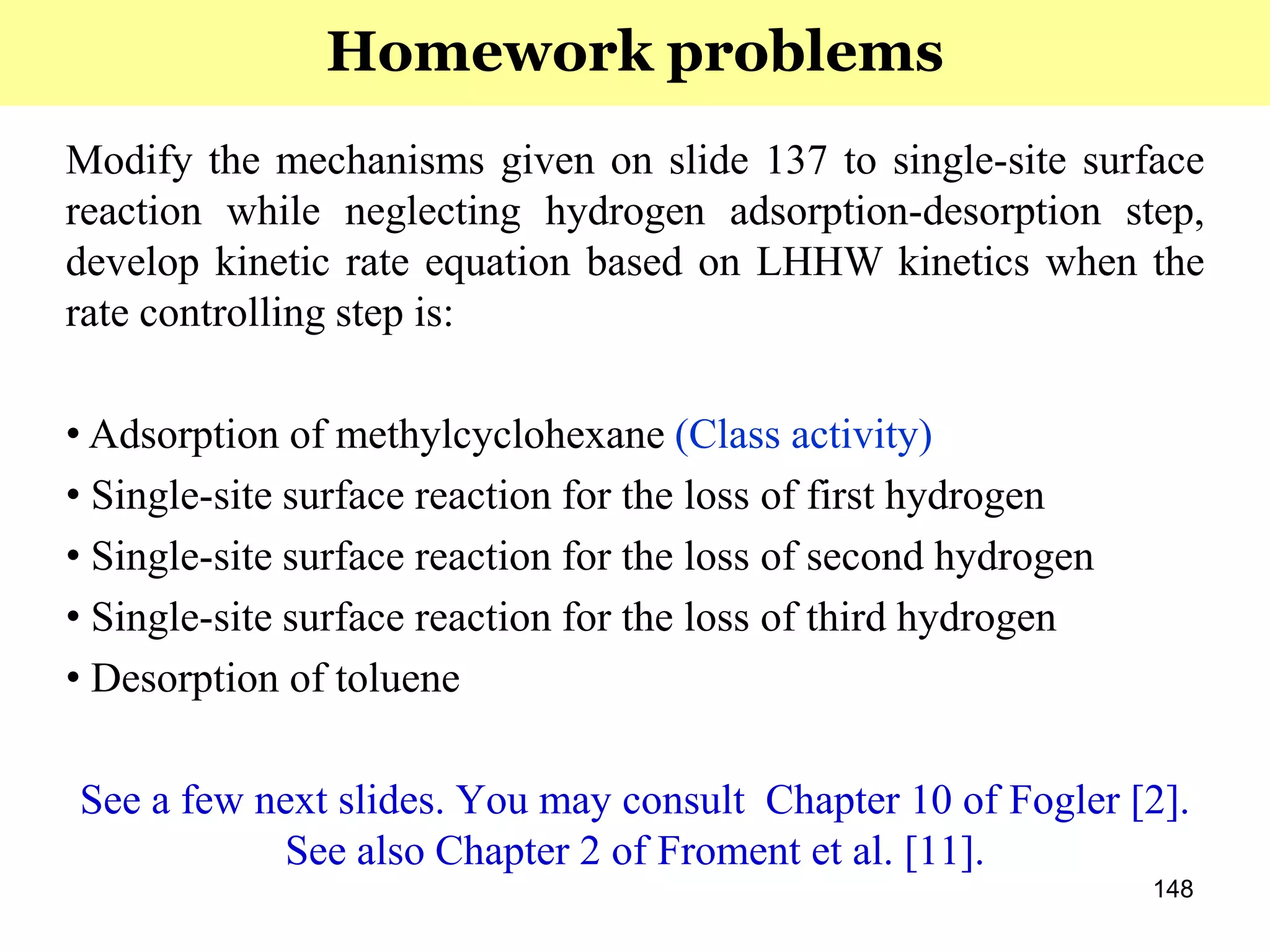 148
Modify the mechanisms given on slide 137 to single-site surface
reaction while neglecting hydrogen adsorption-desorption step,
develop kinetic rate equation based on LHHW kinetics when the
rate controlling step is:
• Adsorption of methylcyclohexane (Class activity)
• Single-site surface reaction for the loss of first hydrogen
• Single-site surface reaction for the loss of second hydrogen
• Single-site surface reaction for the loss of third hydrogen
• Desorption of toluene
See a few next slides. You may consult Chapter 10 of Fogler [2].
See also Chapter 2 of Froment et al. [11].
Homework problems
 