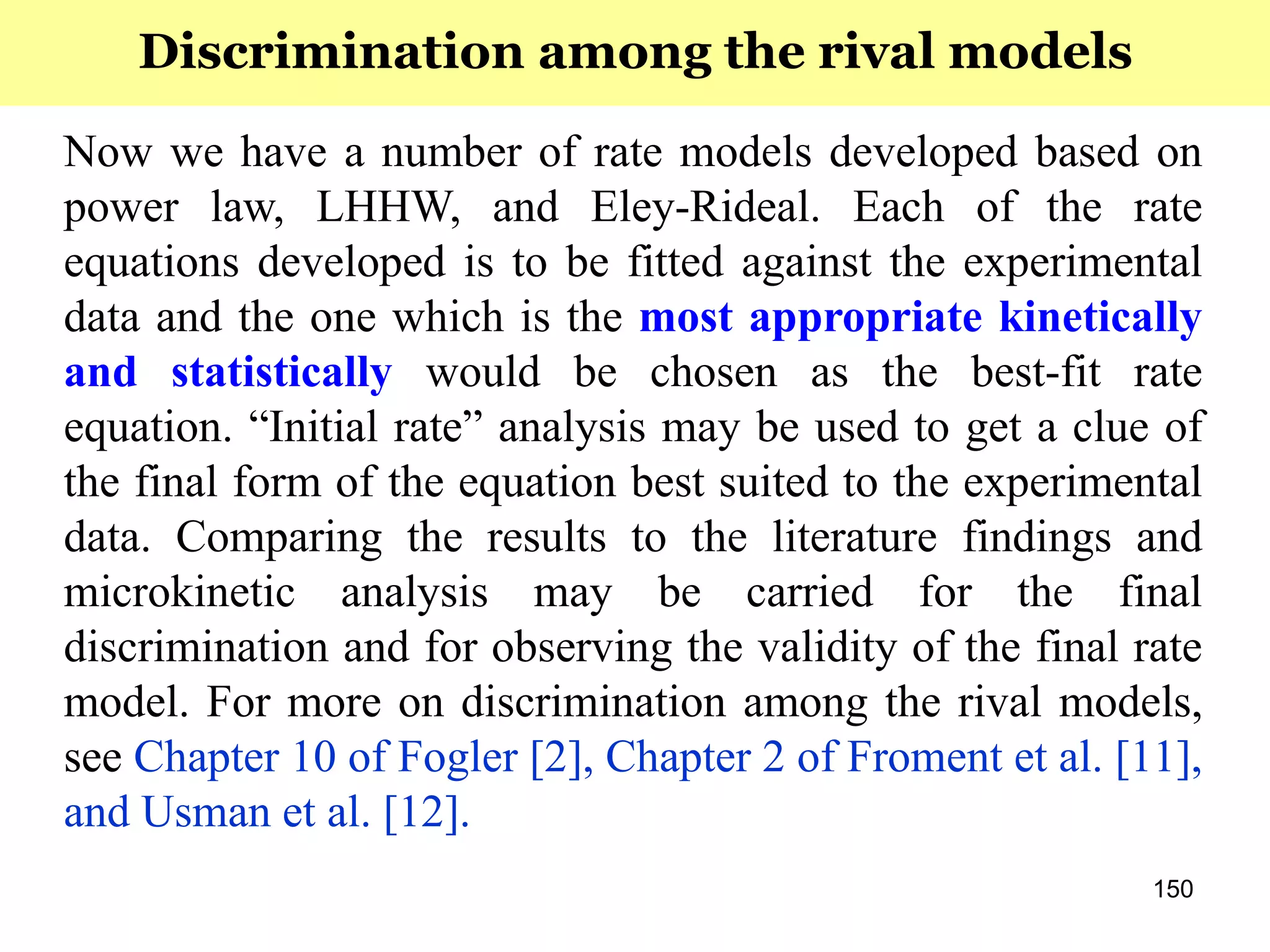 150
Now we have a number of rate models developed based on
power law, LHHW, and Eley-Rideal. Each of the rate
equations developed is to be fitted against the experimental
data and the one which is the most appropriate kinetically
and statistically would be chosen as the best-fit rate
equation. “Initial rate” analysis may be used to get a clue of
the final form of the equation best suited to the experimental
data. Comparing the results to the literature findings and
microkinetic analysis may be carried for the final
discrimination and for observing the validity of the final rate
model. For more on discrimination among the rival models,
see Chapter 10 of Fogler [2], Chapter 2 of Froment et al. [11],
and Usman et al. [12].
Discrimination among the rival models
 