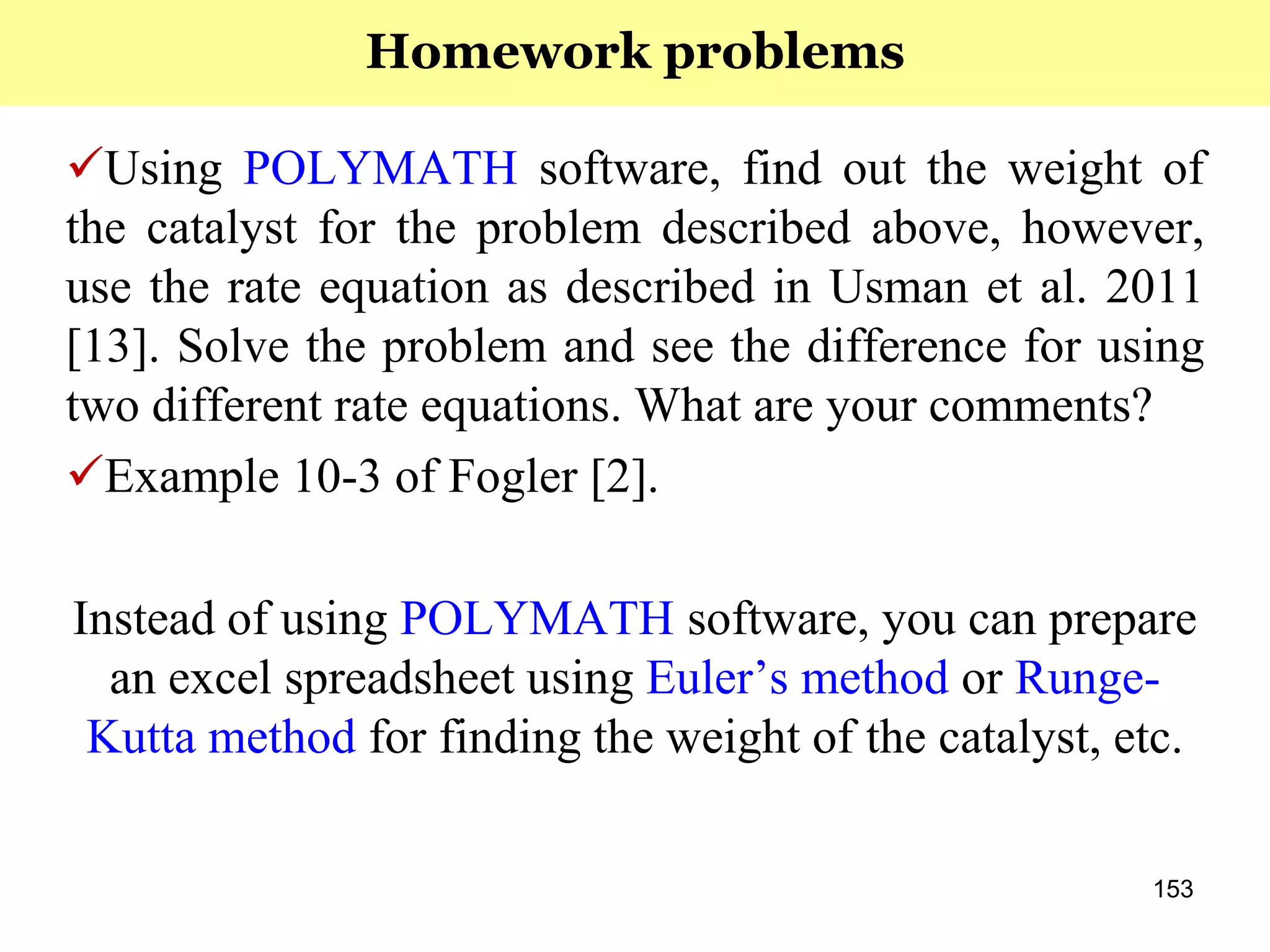153
Using POLYMATH software, find out the weight of
the catalyst for the problem described above, however,
use the rate equation as described in Usman et al. 2011
[13]. Solve the problem and see the difference for using
two different rate equations. What are your comments?
Example 10-3 of Fogler [2].
Instead of using POLYMATH software, you can prepare
an excel spreadsheet using Euler’s method or Runge-
Kutta method for finding the weight of the catalyst, etc.
Homework problems
 