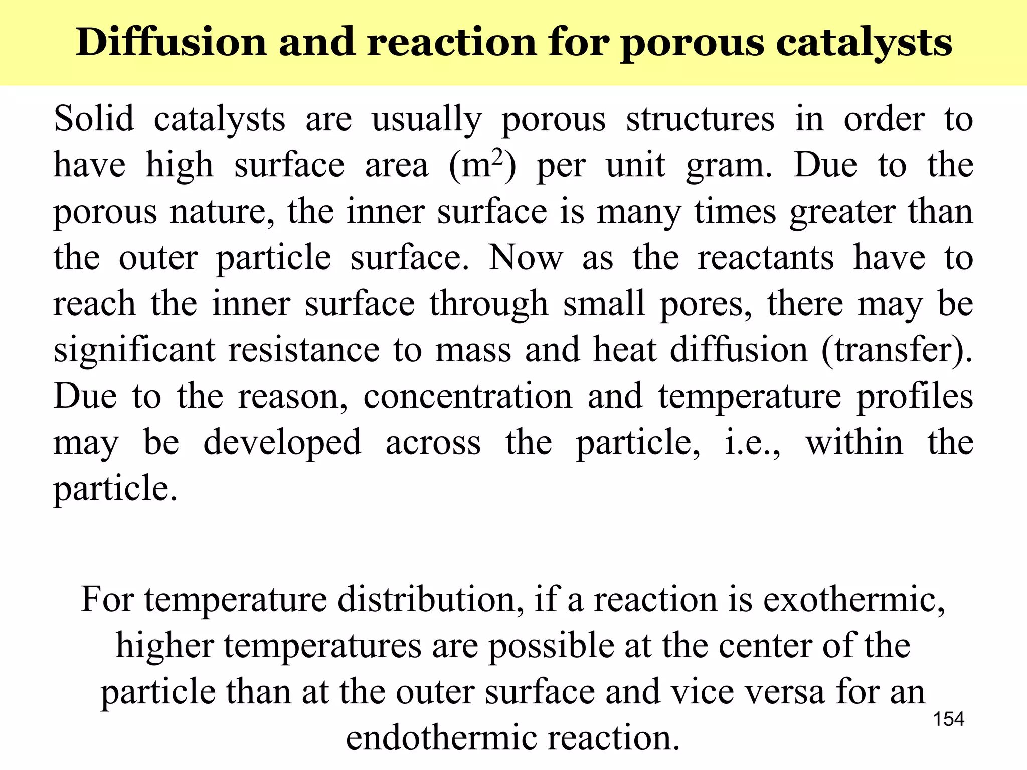 154
Solid catalysts are usually porous structures in order to
have high surface area (m2) per unit gram. Due to the
porous nature, the inner surface is many times greater than
the outer particle surface. Now as the reactants have to
reach the inner surface through small pores, there may be
significant resistance to mass and heat diffusion (transfer).
Due to the reason, concentration and temperature profiles
may be developed across the particle, i.e., within the
particle.
For temperature distribution, if a reaction is exothermic,
higher temperatures are possible at the center of the
particle than at the outer surface and vice versa for an
endothermic reaction.
Diffusion and reaction for porous catalysts
 