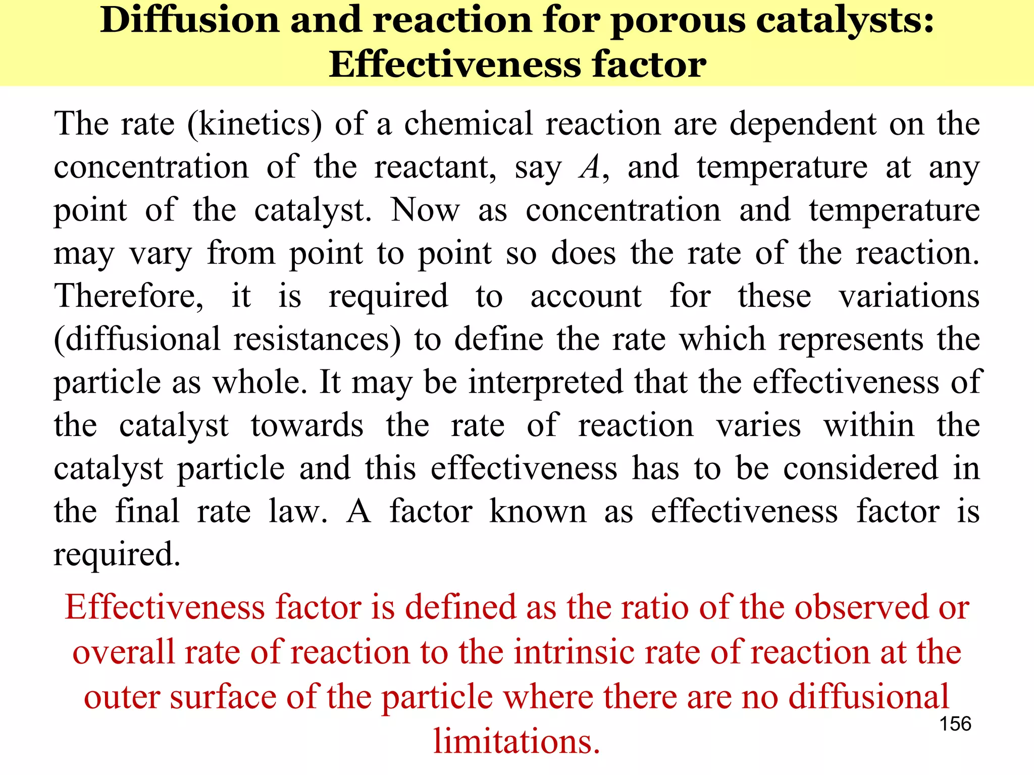 156
The rate (kinetics) of a chemical reaction are dependent on the
concentration of the reactant, say A, and temperature at any
point of the catalyst. Now as concentration and temperature
may vary from point to point so does the rate of the reaction.
Therefore, it is required to account for these variations
(diffusional resistances) to define the rate which represents the
particle as whole. It may be interpreted that the effectiveness of
the catalyst towards the rate of reaction varies within the
catalyst particle and this effectiveness has to be considered in
the final rate law. A factor known as effectiveness factor is
required.
Effectiveness factor is defined as the ratio of the observed or
overall rate of reaction to the intrinsic rate of reaction at the
outer surface of the particle where there are no diffusional
limitations.
Diffusion and reaction for porous catalysts:
Effectiveness factor
 