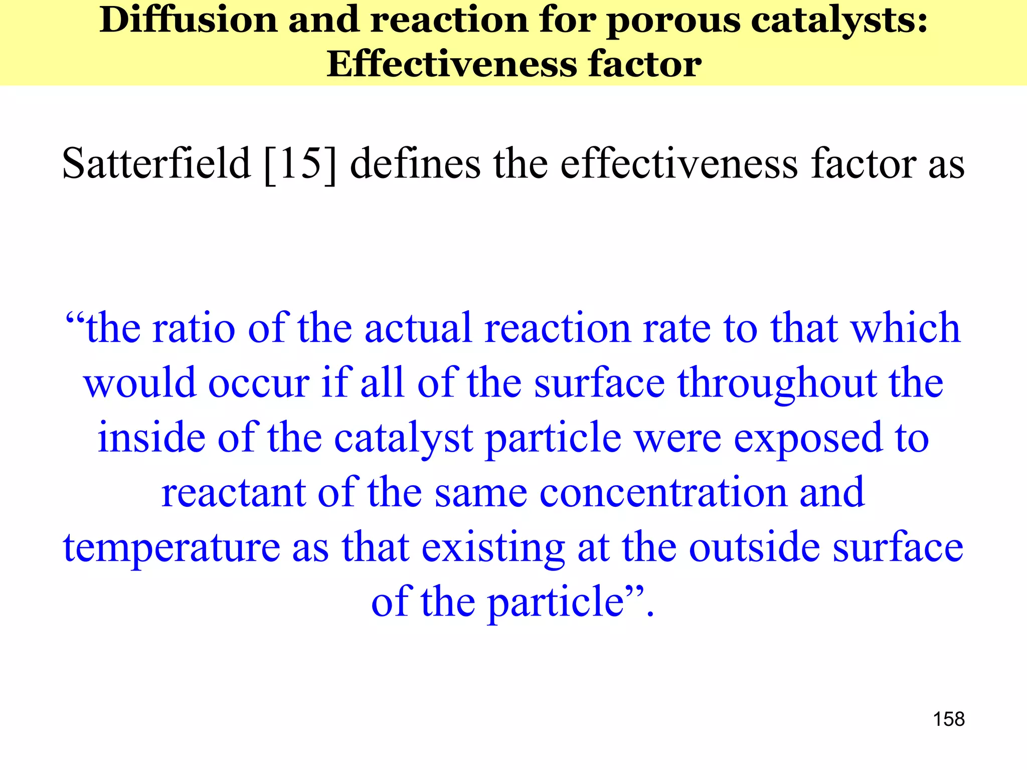 158
Satterfield [15] defines the effectiveness factor as
“the ratio of the actual reaction rate to that which
would occur if all of the surface throughout the
inside of the catalyst particle were exposed to
reactant of the same concentration and
temperature as that existing at the outside surface
of the particle”.
Diffusion and reaction for porous catalysts:
Effectiveness factor
 