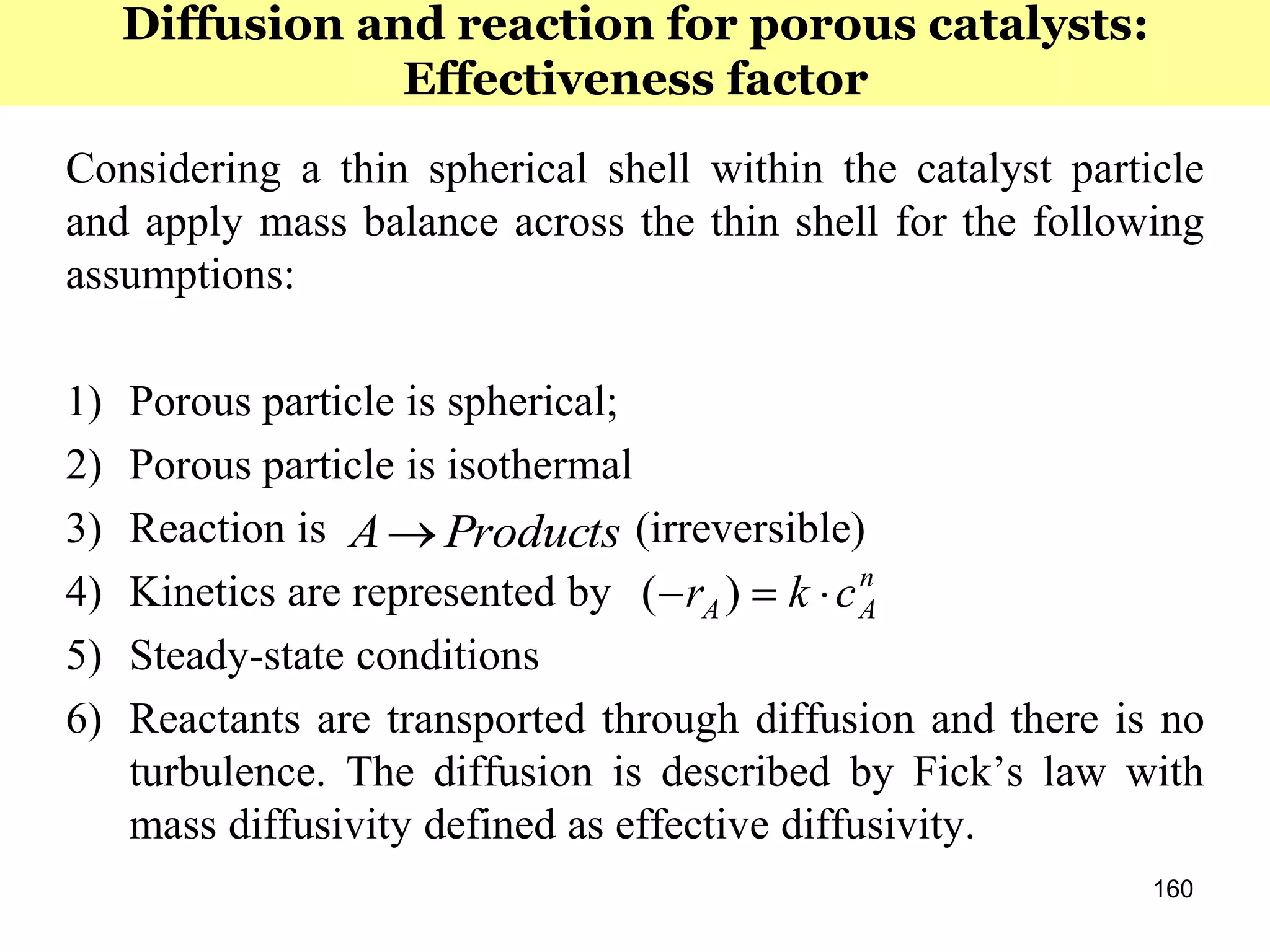160
Considering a thin spherical shell within the catalyst particle
and apply mass balance across the thin shell for the following
assumptions:
1) Porous particle is spherical;
2) Porous particle is isothermal
3) Reaction is (irreversible)
4) Kinetics are represented by
5) Steady-state conditions
6) Reactants are transported through diffusion and there is no
turbulence. The diffusion is described by Fick’s law with
mass diffusivity defined as effective diffusivity.
ProductsA
n
AA ckr  )(
Diffusion and reaction for porous catalysts:
Effectiveness factor
 