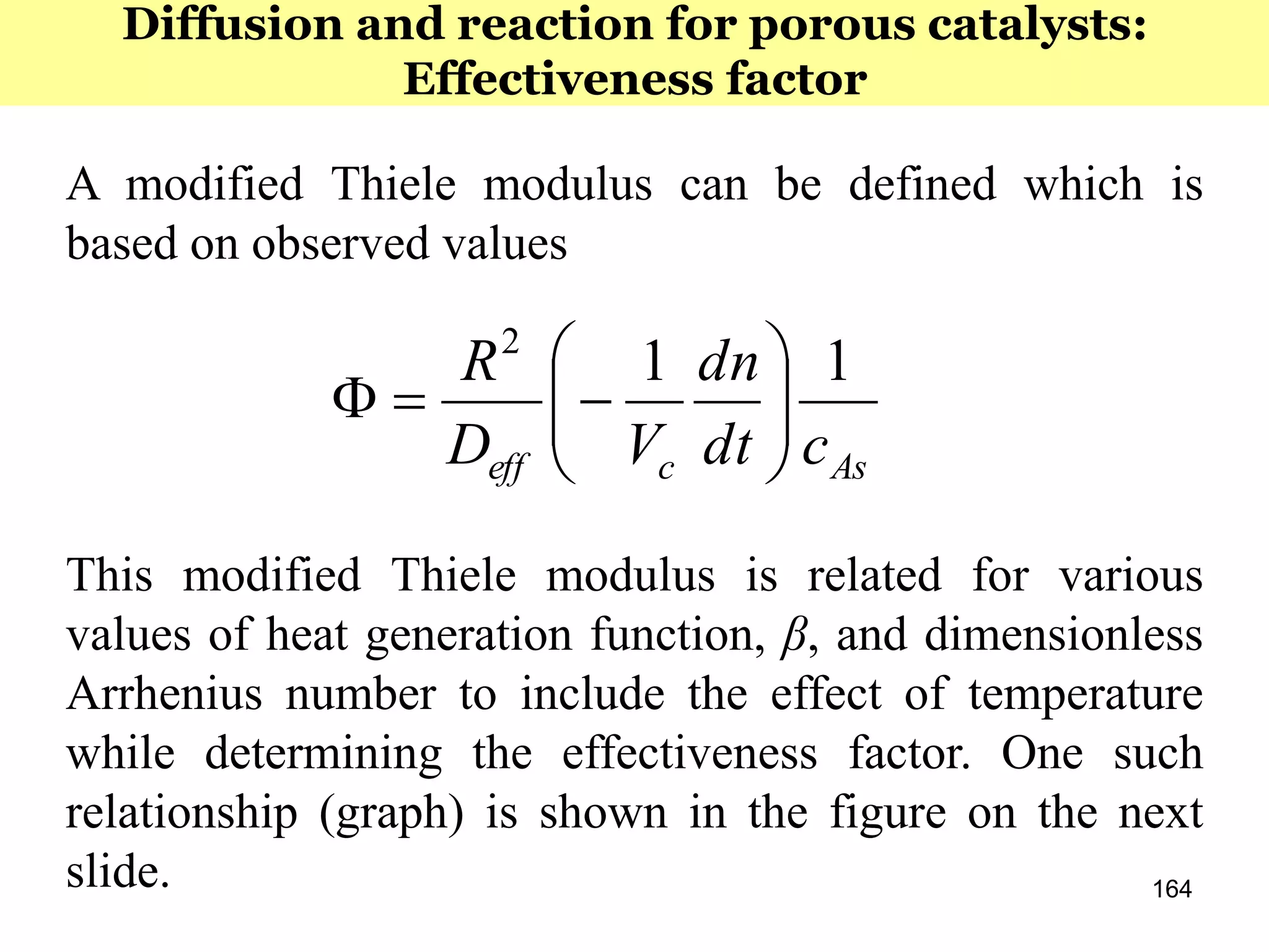 164
A modified Thiele modulus can be defined which is
based on observed values
This modified Thiele modulus is related for various
values of heat generation function, β, and dimensionless
Arrhenius number to include the effect of temperature
while determining the effectiveness factor. One such
relationship (graph) is shown in the figure on the next
slide.
Asceff cdt
dn
VD
R 112







Diffusion and reaction for porous catalysts:
Effectiveness factor
 