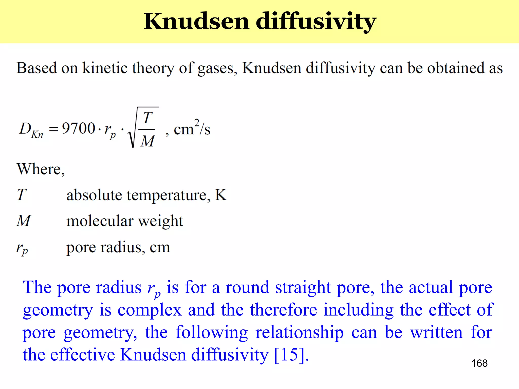 168
Knudsen diffusivity
The pore radius rp is for a round straight pore, the actual pore
geometry is complex and the therefore including the effect of
pore geometry, the following relationship can be written for
the effective Knudsen diffusivity [15].
 