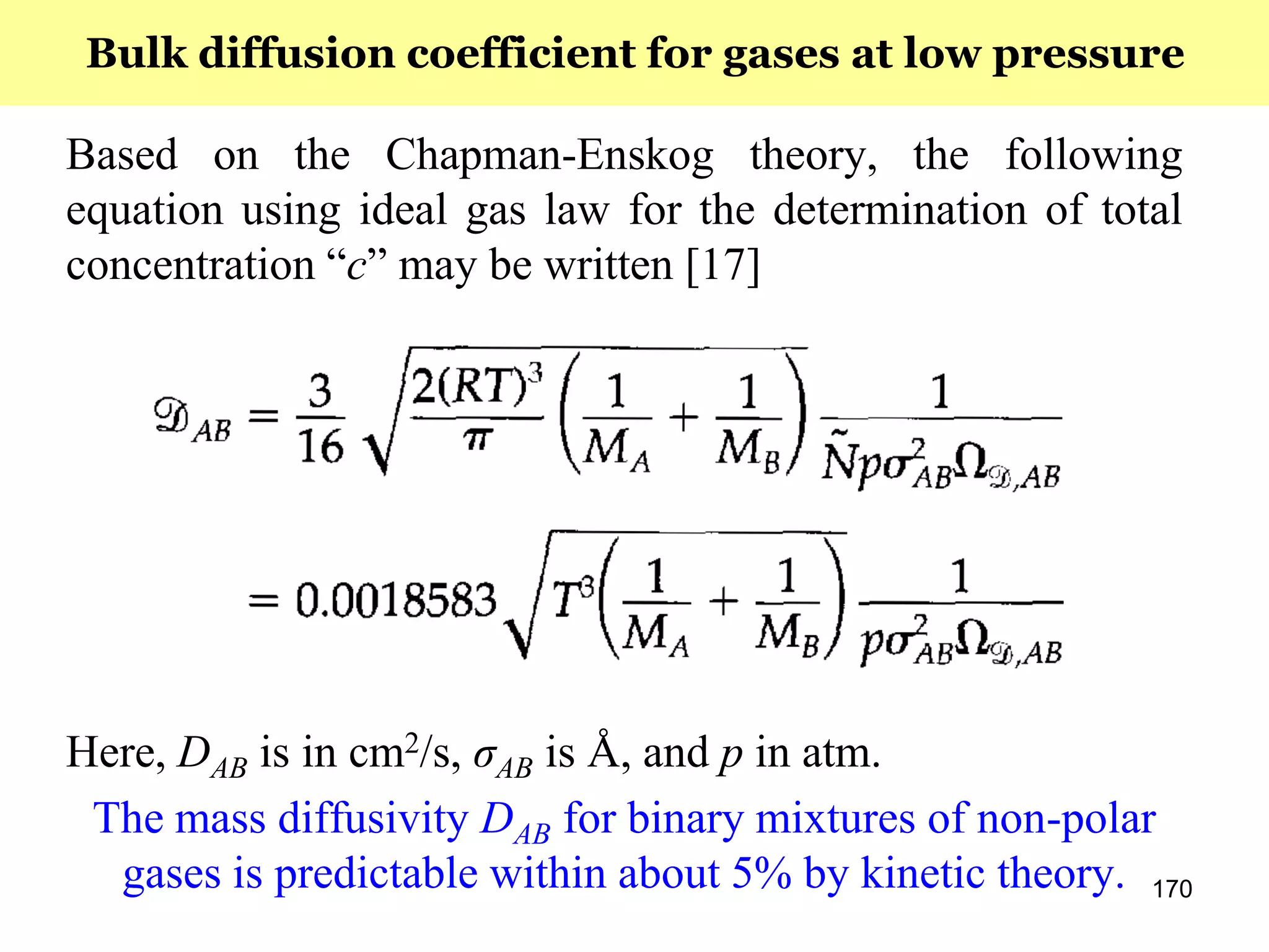 170
Based on the Chapman-Enskog theory, the following
equation using ideal gas law for the determination of total
concentration “c” may be written [17]
Here, DAB is in cm2/s, σAB is Å, and p in atm.
The mass diffusivity DAB for binary mixtures of non-polar
gases is predictable within about 5% by kinetic theory.
Bulk diffusion coefficient for gases at low pressure
 