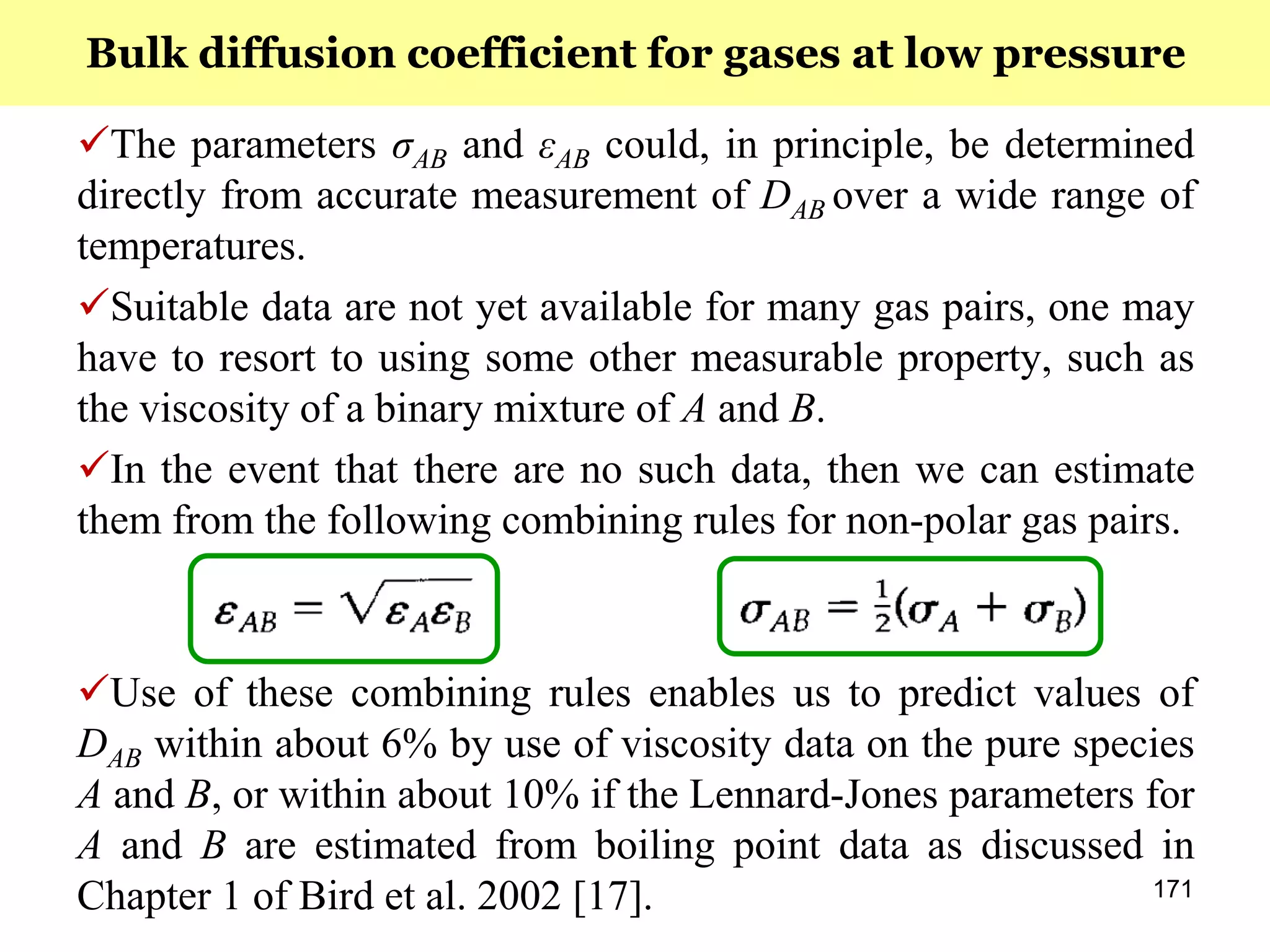 171
The parameters σAB and εAB could, in principle, be determined
directly from accurate measurement of DAB over a wide range of
temperatures.
Suitable data are not yet available for many gas pairs, one may
have to resort to using some other measurable property, such as
the viscosity of a binary mixture of A and B.
In the event that there are no such data, then we can estimate
them from the following combining rules for non-polar gas pairs.
Use of these combining rules enables us to predict values of
DAB within about 6% by use of viscosity data on the pure species
A and B, or within about 10% if the Lennard-Jones parameters for
A and B are estimated from boiling point data as discussed in
Chapter 1 of Bird et al. 2002 [17].
Bulk diffusion coefficient for gases at low pressure
 
