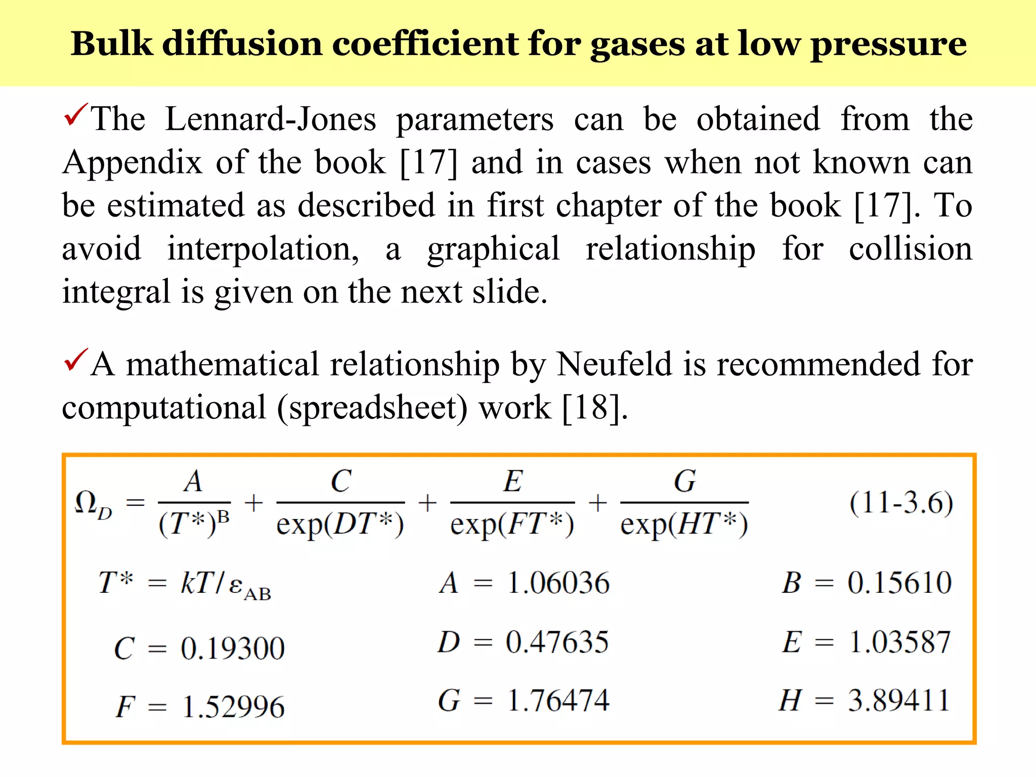 172
The Lennard-Jones parameters can be obtained from the
Appendix of the book [17] and in cases when not known can
be estimated as described in first chapter of the book [17]. To
avoid interpolation, a graphical relationship for collision
integral is given on the next slide.
A mathematical relationship by Neufeld is recommended for
computational (spreadsheet) work [18].
Bulk diffusion coefficient for gases at low pressure
 