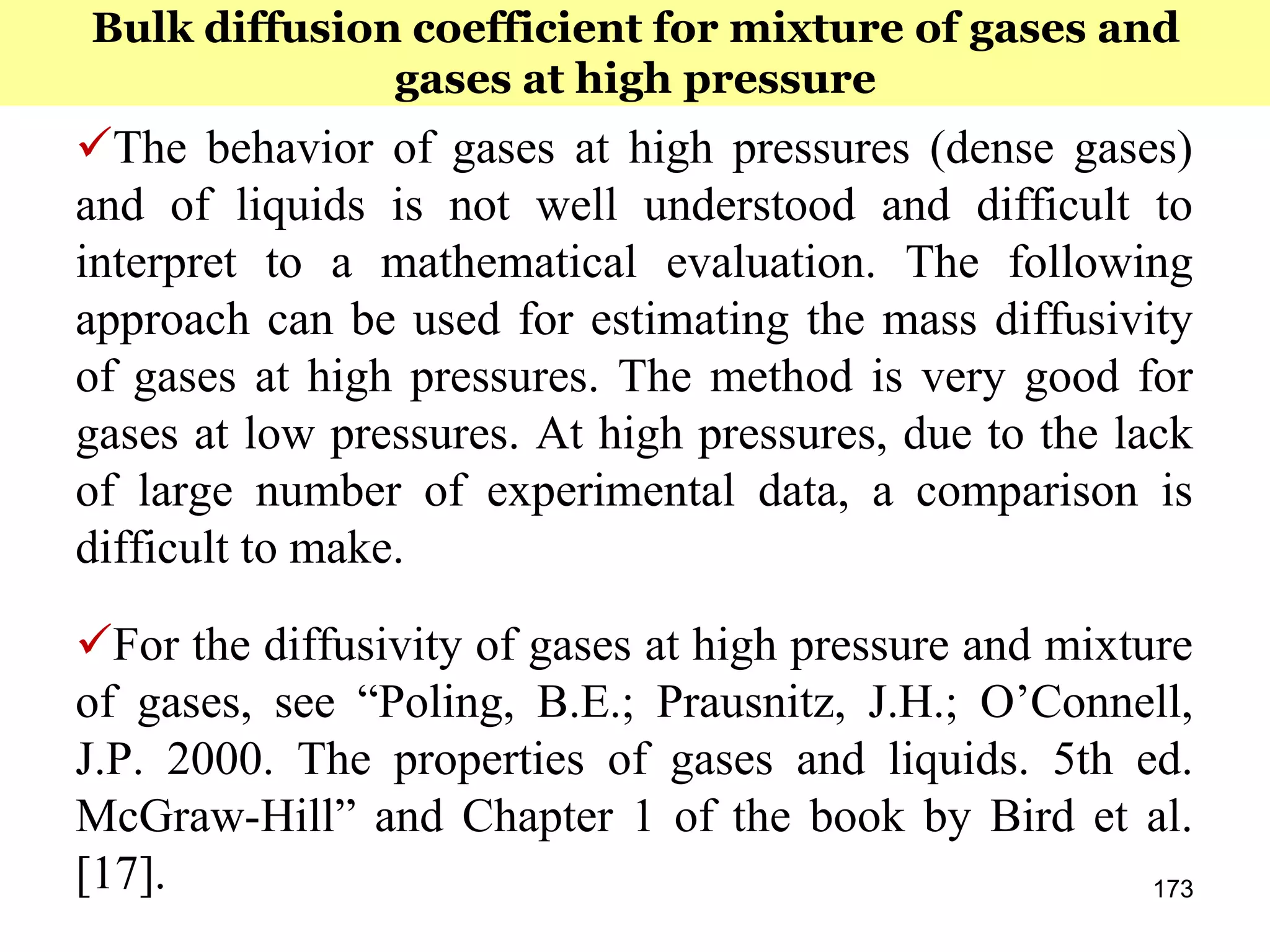 173
The behavior of gases at high pressures (dense gases)
and of liquids is not well understood and difficult to
interpret to a mathematical evaluation. The following
approach can be used for estimating the mass diffusivity
of gases at high pressures. The method is very good for
gases at low pressures. At high pressures, due to the lack
of large number of experimental data, a comparison is
difficult to make.
For the diffusivity of gases at high pressure and mixture
of gases, see “Poling, B.E.; Prausnitz, J.H.; O’Connell,
J.P. 2000. The properties of gases and liquids. 5th ed.
McGraw-Hill” and Chapter 1 of the book by Bird et al.
[17].
Bulk diffusion coefficient for mixture of gases and
gases at high pressure
 