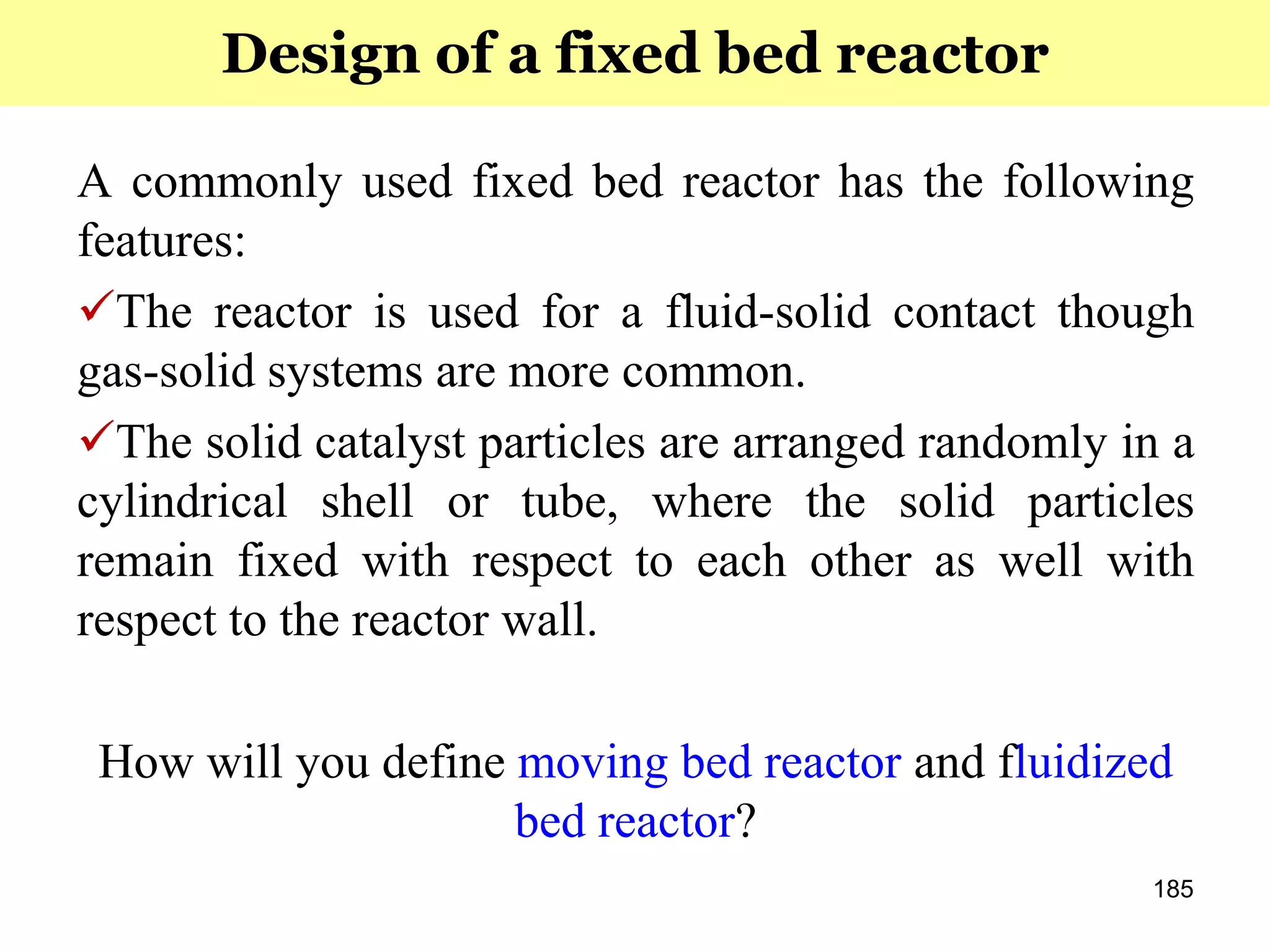185
A commonly used fixed bed reactor has the following
features:
The reactor is used for a fluid-solid contact though
gas-solid systems are more common.
The solid catalyst particles are arranged randomly in a
cylindrical shell or tube, where the solid particles
remain fixed with respect to each other as well with
respect to the reactor wall.
How will you define moving bed reactor and fluidized
bed reactor?
Design of a fixed bed reactor
 
