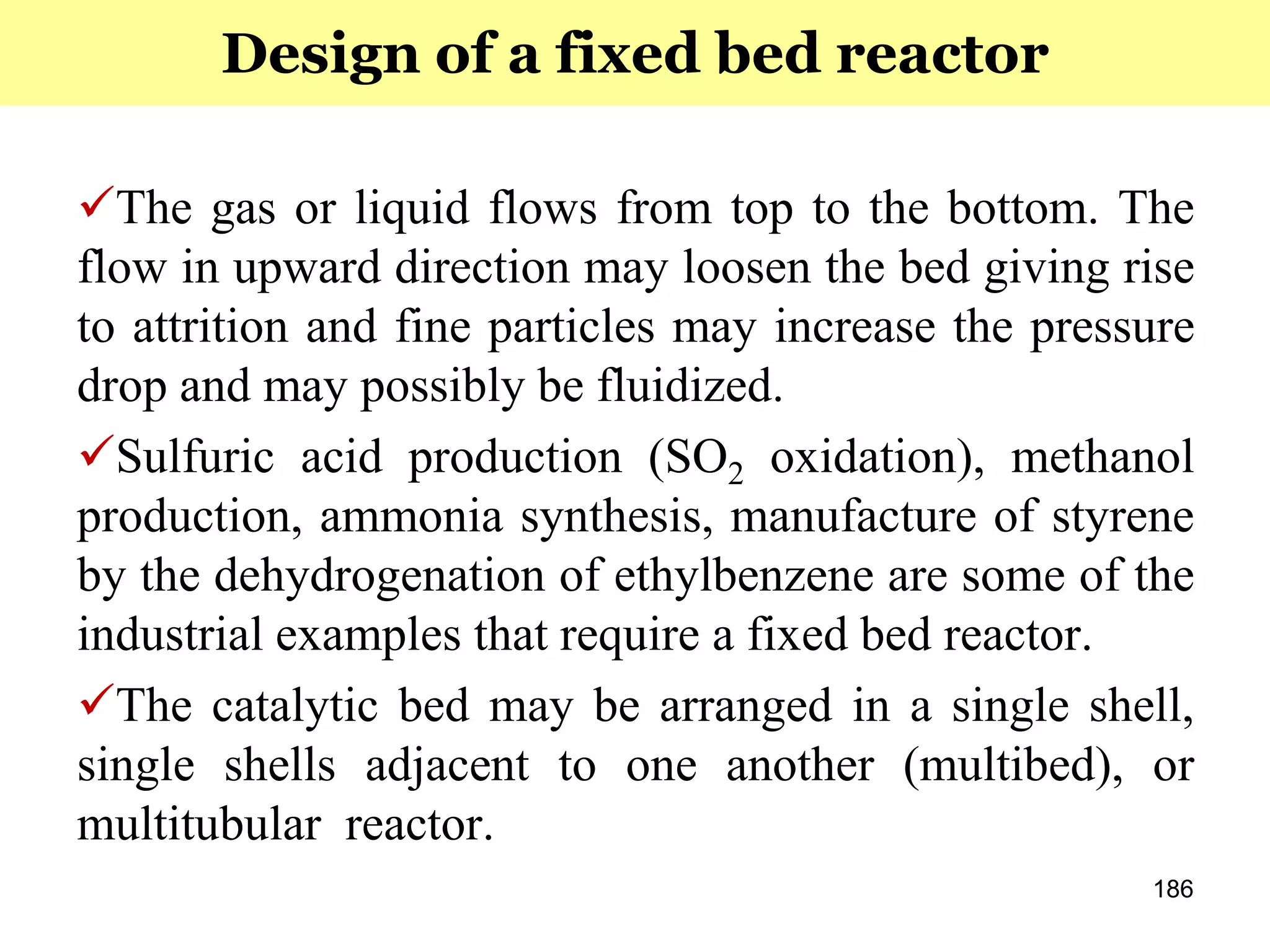 186
The gas or liquid flows from top to the bottom. The
flow in upward direction may loosen the bed giving rise
to attrition and fine particles may increase the pressure
drop and may possibly be fluidized.
Sulfuric acid production (SO2 oxidation), methanol
production, ammonia synthesis, manufacture of styrene
by the dehydrogenation of ethylbenzene are some of the
industrial examples that require a fixed bed reactor.
The catalytic bed may be arranged in a single shell,
single shells adjacent to one another (multibed), or
multitubular reactor.
Design of a fixed bed reactor
 
