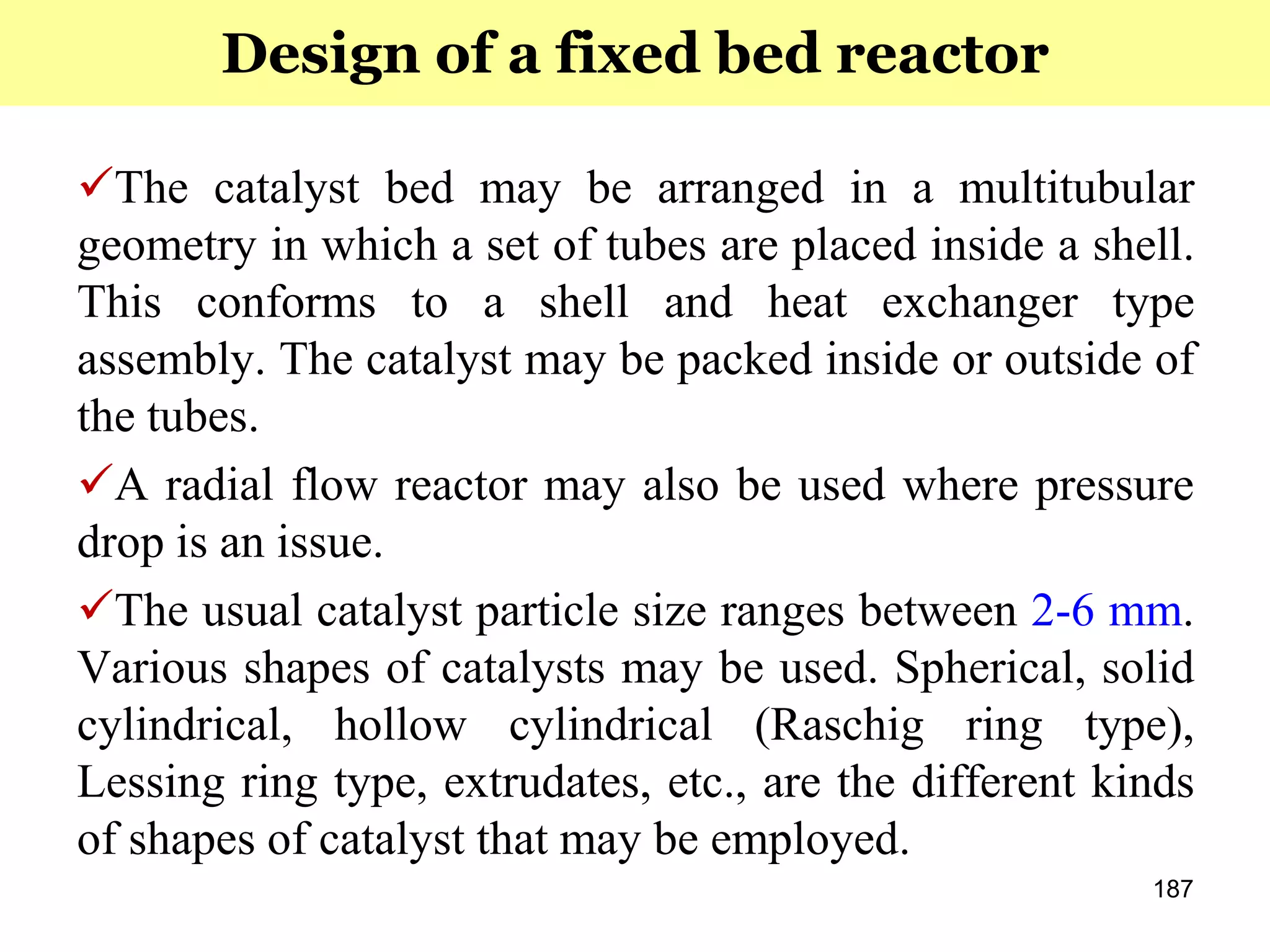 187
The catalyst bed may be arranged in a multitubular
geometry in which a set of tubes are placed inside a shell.
This conforms to a shell and heat exchanger type
assembly. The catalyst may be packed inside or outside of
the tubes.
A radial flow reactor may also be used where pressure
drop is an issue.
The usual catalyst particle size ranges between 2-6 mm.
Various shapes of catalysts may be used. Spherical, solid
cylindrical, hollow cylindrical (Raschig ring type),
Lessing ring type, extrudates, etc., are the different kinds
of shapes of catalyst that may be employed.
Design of a fixed bed reactor
 