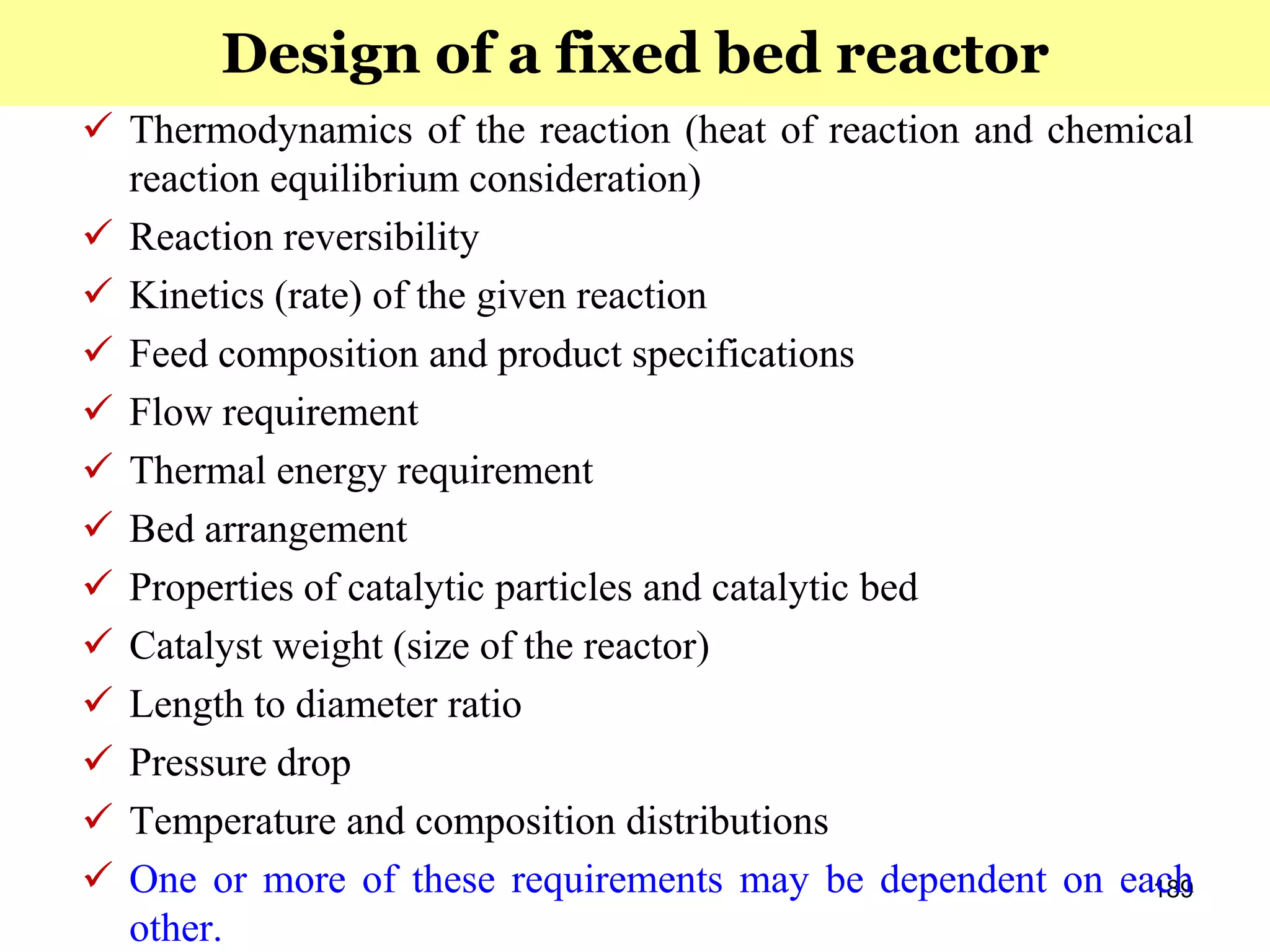 189
 Thermodynamics of the reaction (heat of reaction and chemical
reaction equilibrium consideration)
 Reaction reversibility
 Kinetics (rate) of the given reaction
 Feed composition and product specifications
 Flow requirement
 Thermal energy requirement
 Bed arrangement
 Properties of catalytic particles and catalytic bed
 Catalyst weight (size of the reactor)
 Length to diameter ratio
 Pressure drop
 Temperature and composition distributions
 One or more of these requirements may be dependent on each
other.
Design of a fixed bed reactor
 