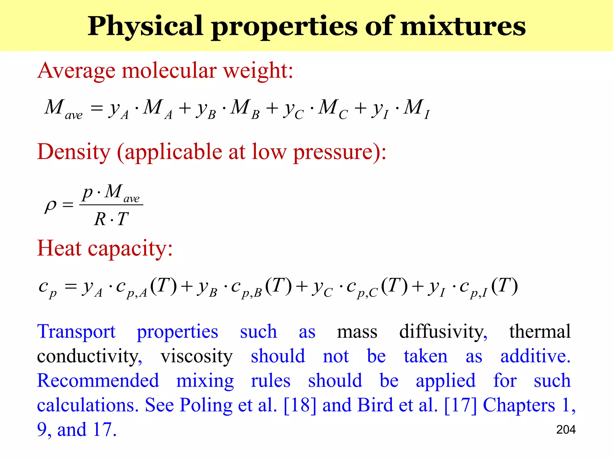 204
Heat capacity:
)()()()( ,,,, TcyTcyTcyTcyc IpICpCBpBApAp 
Average molecular weight:
IICCBBAAave MyMyMyMyM 
TR
Mp ave



Density (applicable at low pressure):
Transport properties such as mass diffusivity, thermal
conductivity, viscosity should not be taken as additive.
Recommended mixing rules should be applied for such
calculations. See Poling et al. [18] and Bird et al. [17] Chapters 1,
9, and 17.
Physical properties of mixtures
 