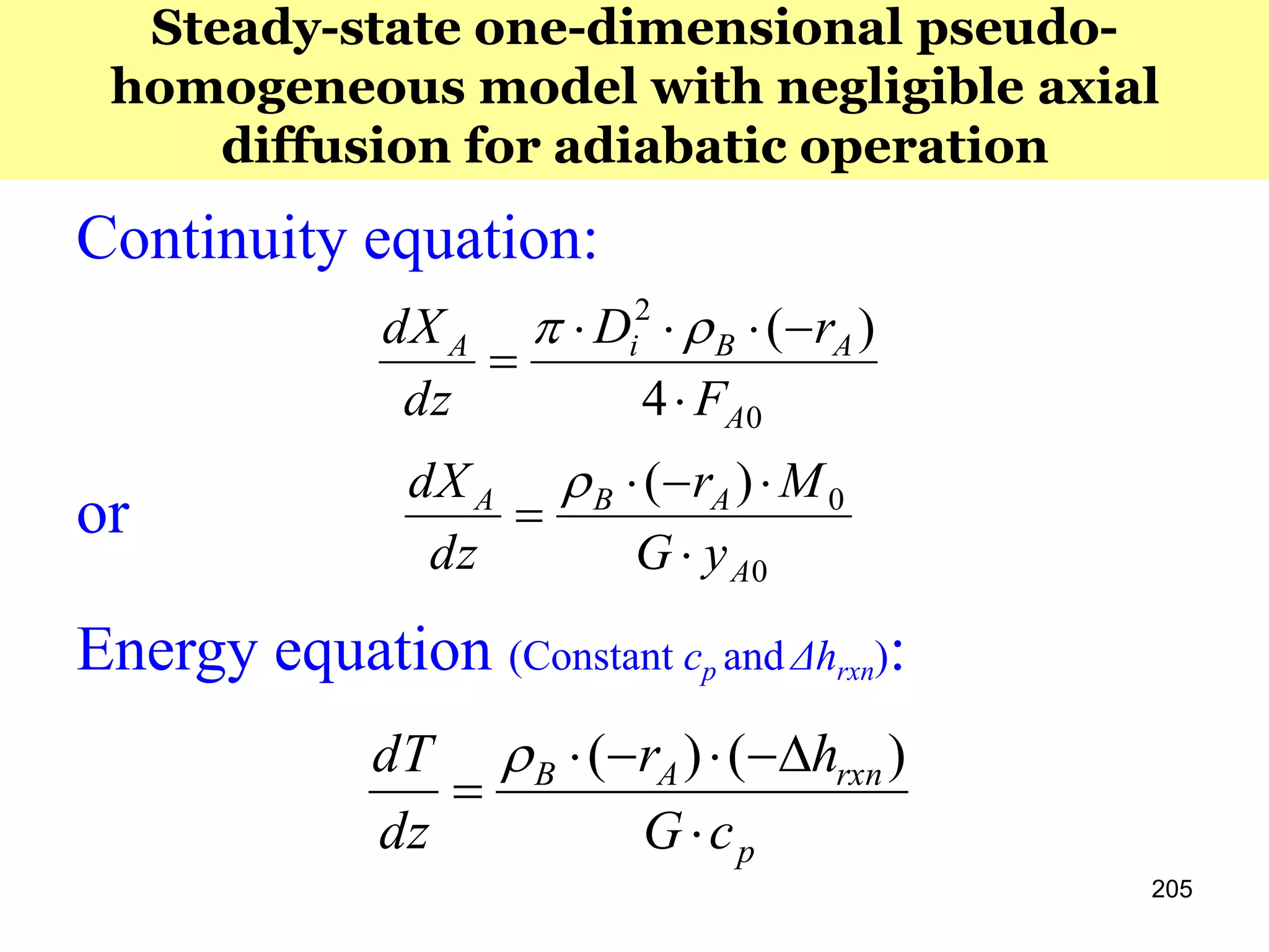 205
Steady-state one-dimensional pseudo-
homogeneous model with negligible axial
diffusion for adiabatic operation
Continuity equation:
or
Energy equation (Constant cp and Δhrxn):
0
2
4
)(
A
ABiA
F
rD
dz
dX




p
rxnAB
cG
hr
dz
dT



)()(
0
0)(
A
ABA
yG
Mr
dz
dX




 