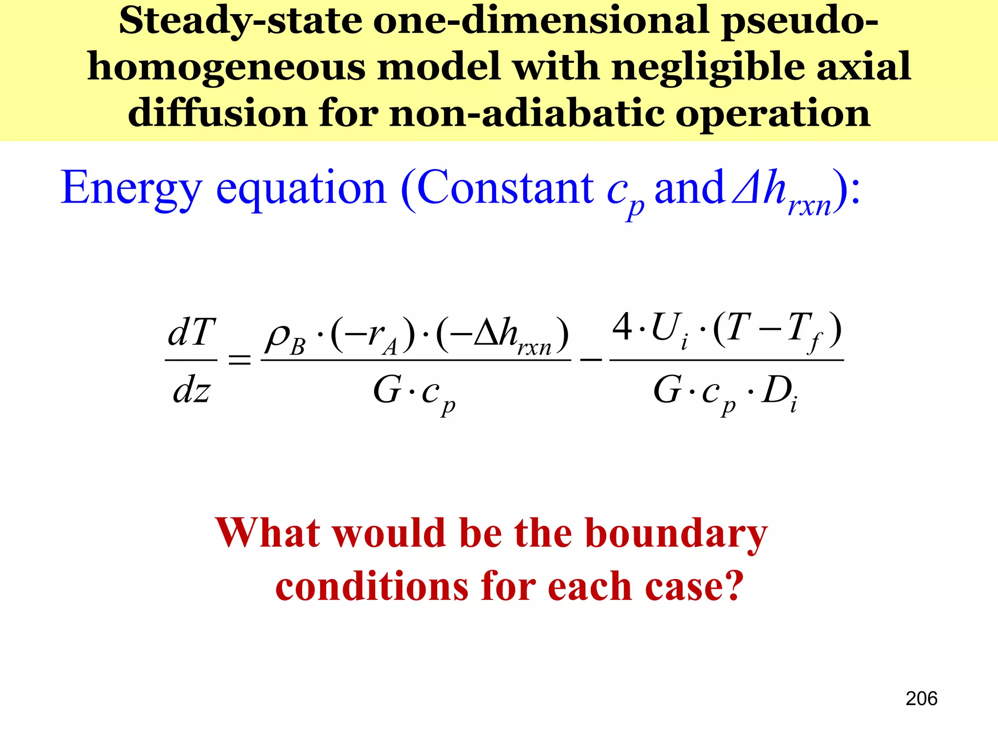 206
Steady-state one-dimensional pseudo-
homogeneous model with negligible axial
diffusion for non-adiabatic operation
Energy equation (Constant cp and Δhrxn):
ip
fi
p
rxnAB
DcG
TTU
cG
hr
dz
dT






)(4)()(
What would be the boundary
conditions for each case?
 