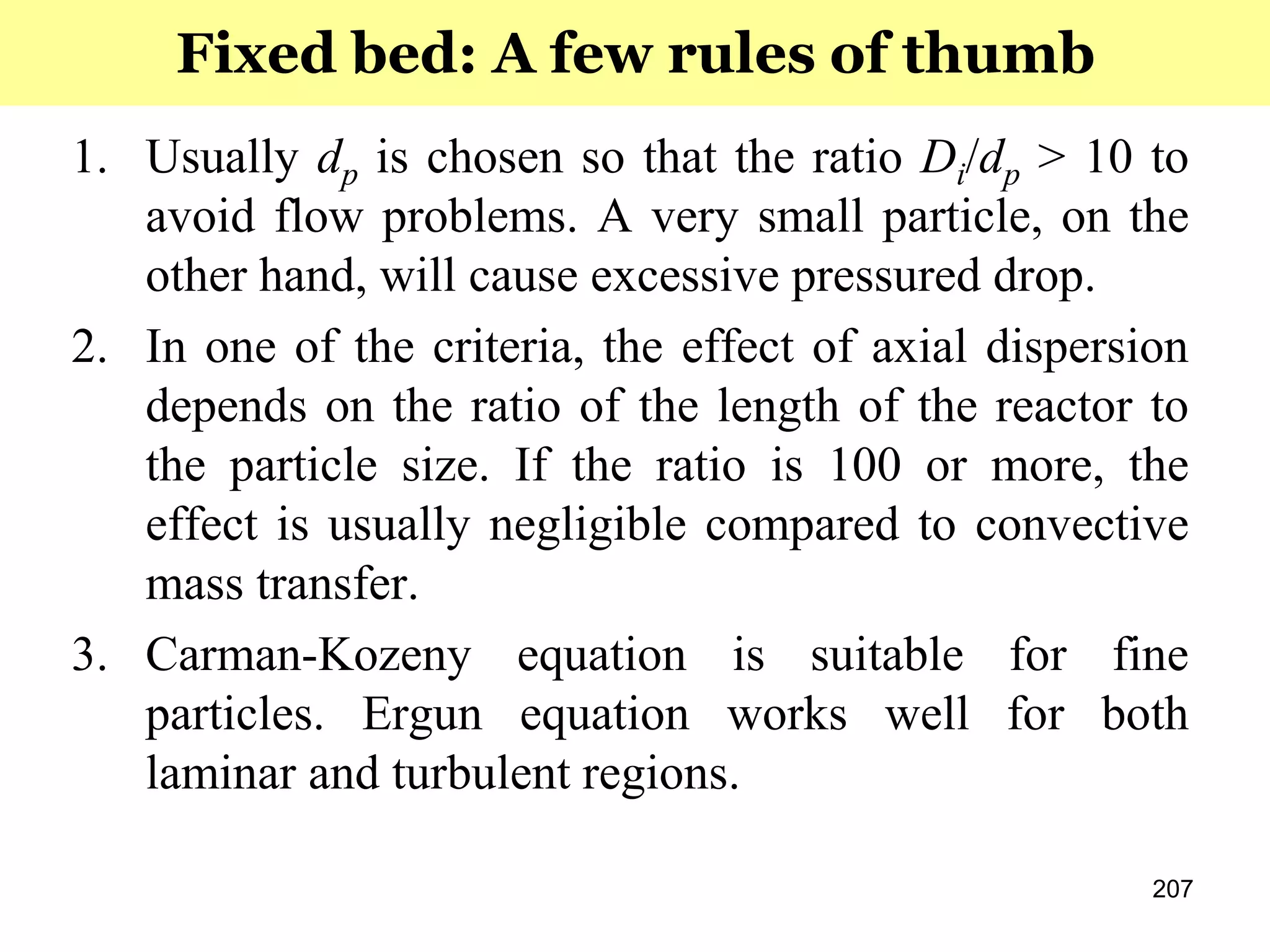 207
1. Usually dp is chosen so that the ratio Di/dp > 10 to
avoid flow problems. A very small particle, on the
other hand, will cause excessive pressured drop.
2. In one of the criteria, the effect of axial dispersion
depends on the ratio of the length of the reactor to
the particle size. If the ratio is 100 or more, the
effect is usually negligible compared to convective
mass transfer.
3. Carman-Kozeny equation is suitable for fine
particles. Ergun equation works well for both
laminar and turbulent regions.
Fixed bed: A few rules of thumb
 