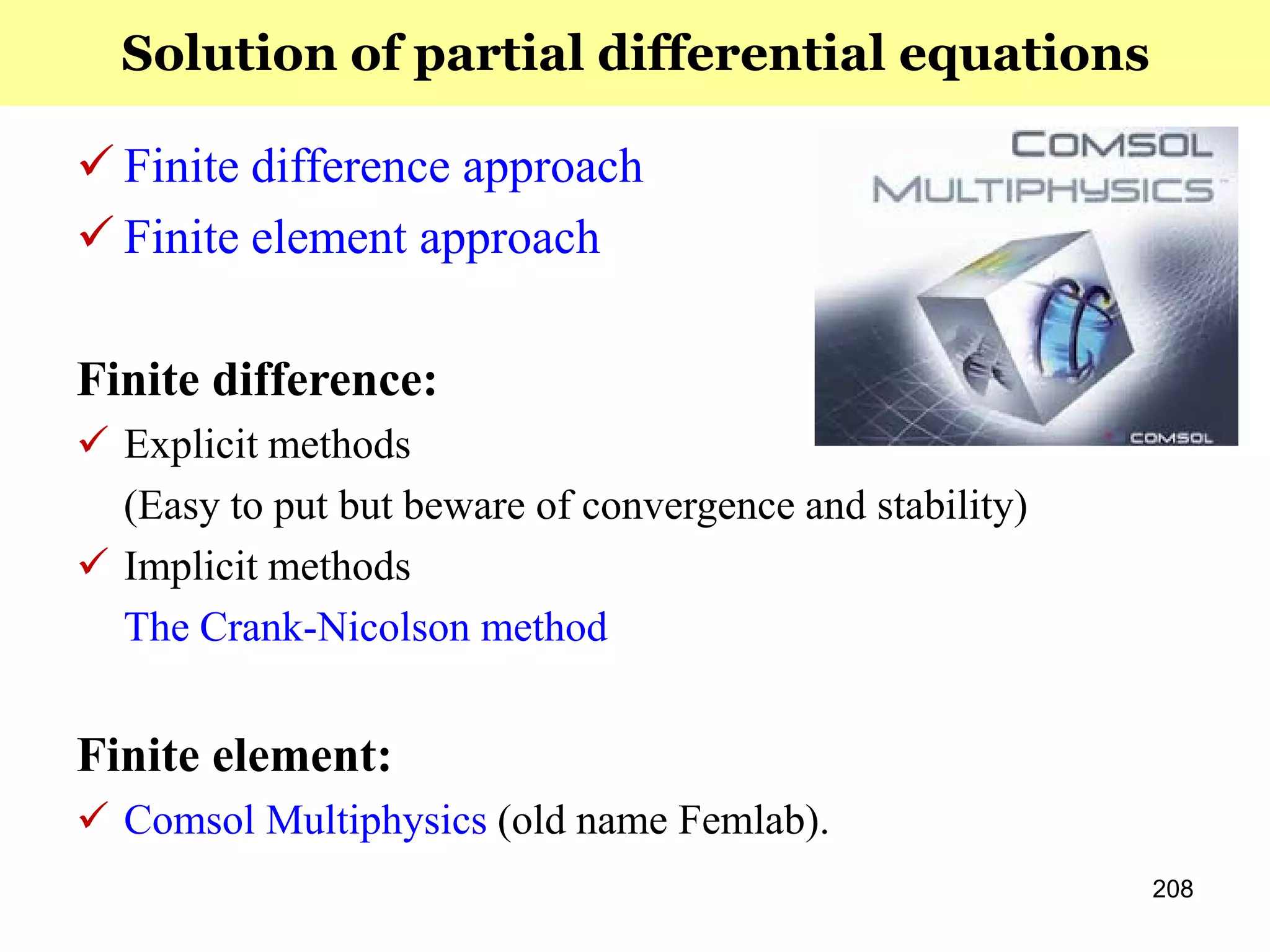208
 Finite difference approach
 Finite element approach
Finite difference:
 Explicit methods
(Easy to put but beware of convergence and stability)
 Implicit methods
The Crank-Nicolson method
Finite element:
 Comsol Multiphysics (old name Femlab).
Solution of partial differential equations
 
