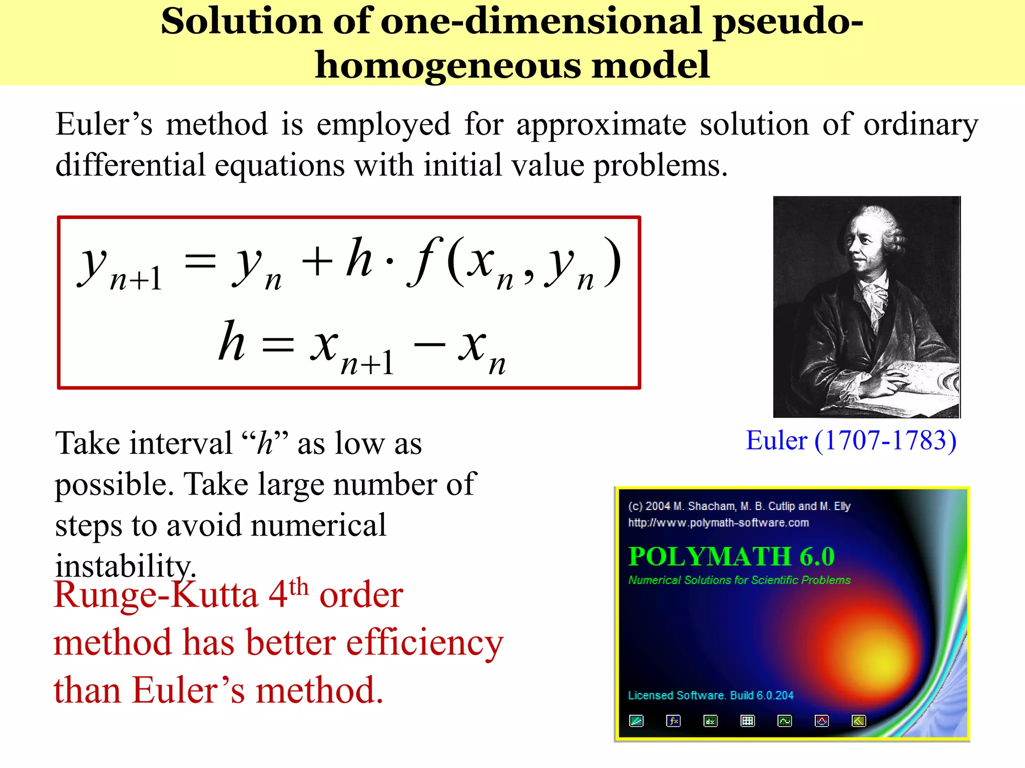 210
Euler’s method is employed for approximate solution of ordinary
differential equations with initial value problems.
Euler (1707-1783)
),(1 nnnn yxfhyy 
nn xxh  1
Take interval “h” as low as
possible. Take large number of
steps to avoid numerical
instability.
Runge-Kutta 4th order
method has better efficiency
than Euler’s method.
Solution of one-dimensional pseudo-
homogeneous model
 