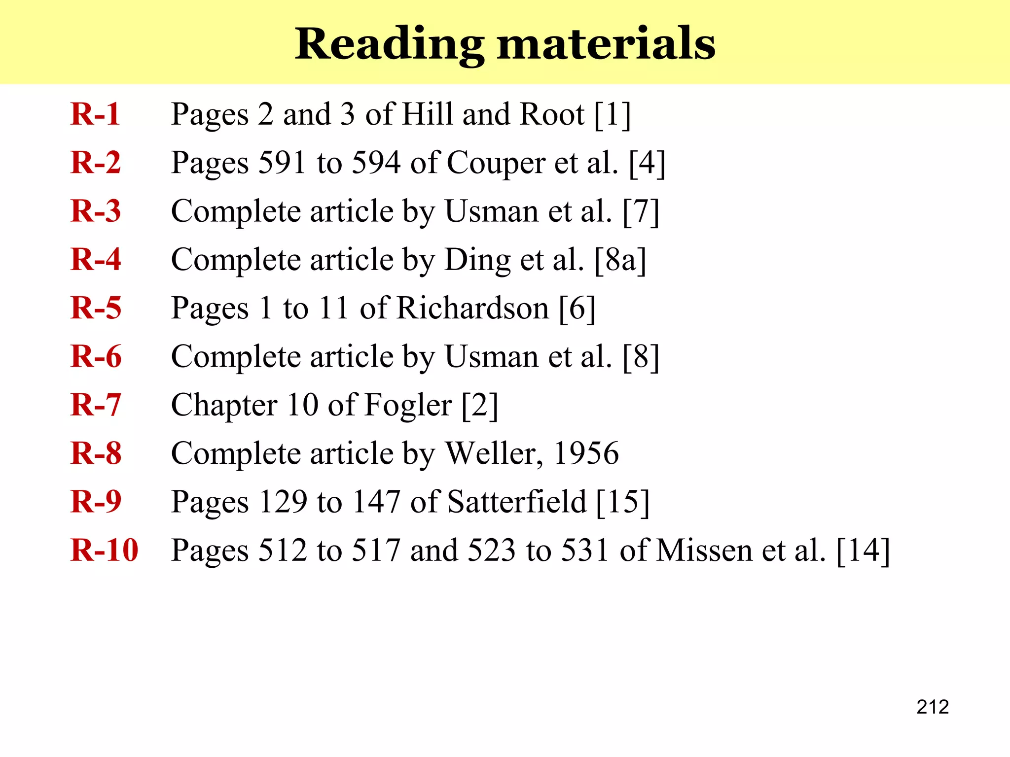 212
R-1 Pages 2 and 3 of Hill and Root [1]
R-2 Pages 591 to 594 of Couper et al. [4]
R-3 Complete article by Usman et al. [7]
R-4 Complete article by Ding et al. [8a]
R-5 Pages 1 to 11 of Richardson [6]
R-6 Complete article by Usman et al. [8]
R-7 Chapter 10 of Fogler [2]
R-8 Complete article by Weller, 1956
R-9 Pages 129 to 147 of Satterfield [15]
R-10 Pages 512 to 517 and 523 to 531 of Missen et al. [14]
Reading materials
 