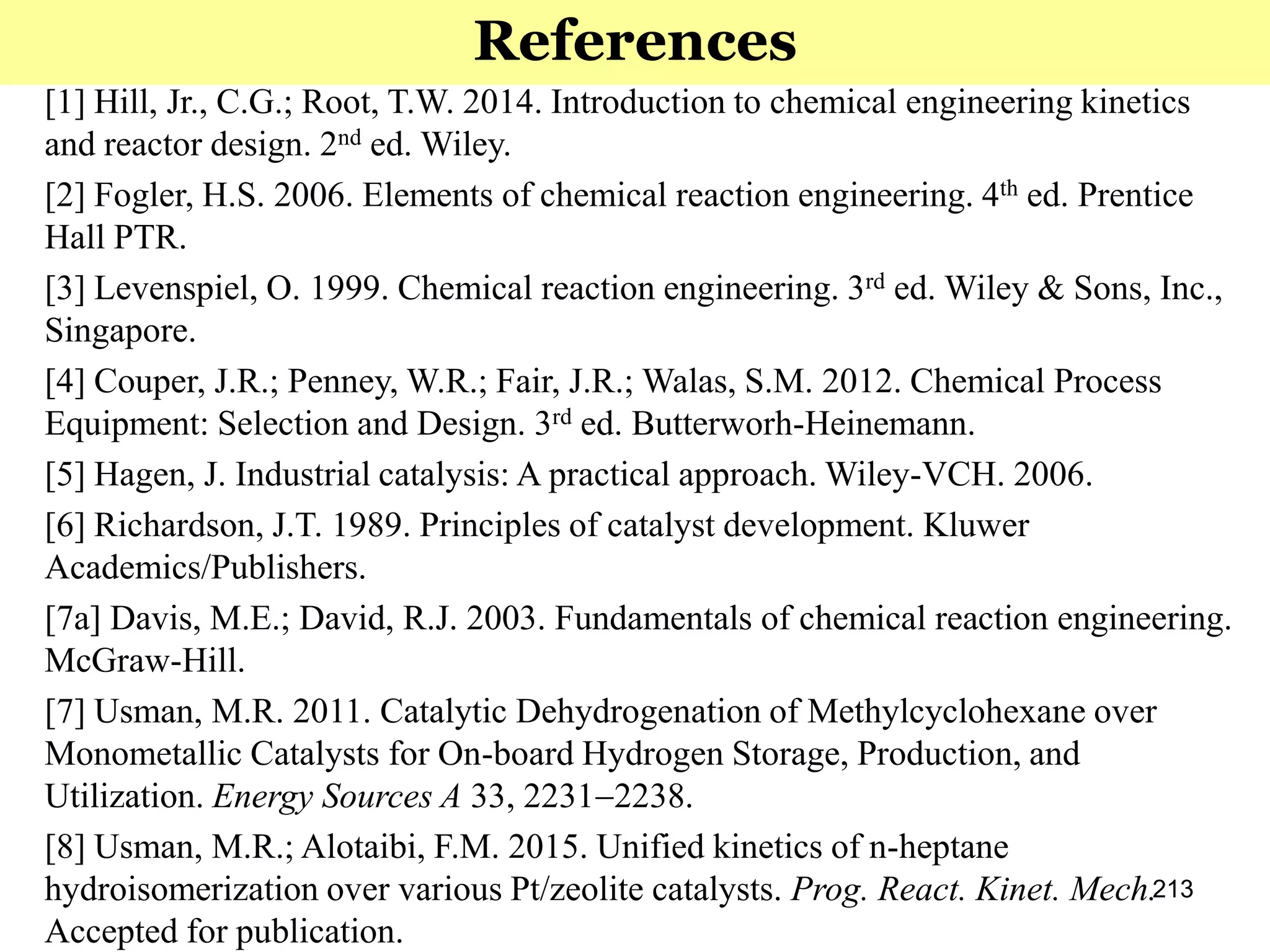 213
References
[1] Hill, Jr., C.G.; Root, T.W. 2014. Introduction to chemical engineering kinetics
and reactor design. 2nd ed. Wiley.
[2] Fogler, H.S. 2006. Elements of chemical reaction engineering. 4th ed. Prentice
Hall PTR.
[3] Levenspiel, O. 1999. Chemical reaction engineering. 3rd ed. Wiley & Sons, Inc.,
Singapore.
[4] Couper, J.R.; Penney, W.R.; Fair, J.R.; Walas, S.M. 2012. Chemical Process
Equipment: Selection and Design. 3rd ed. Butterworh-Heinemann.
[5] Hagen, J. Industrial catalysis: A practical approach. Wiley-VCH. 2006.
[6] Richardson, J.T. 1989. Principles of catalyst development. Kluwer
Academics/Publishers.
[7a] Davis, M.E.; David, R.J. 2003. Fundamentals of chemical reaction engineering.
McGraw-Hill.
[7] Usman, M.R. 2011. Catalytic Dehydrogenation of Methylcyclohexane over
Monometallic Catalysts for On-board Hydrogen Storage, Production, and
Utilization. Energy Sources A 33, 22312238.
[8] Usman, M.R.; Alotaibi, F.M. 2015. Unified kinetics of n-heptane
hydroisomerization over various Pt/zeolite catalysts. Prog. React. Kinet. Mech.
Accepted for publication.
 