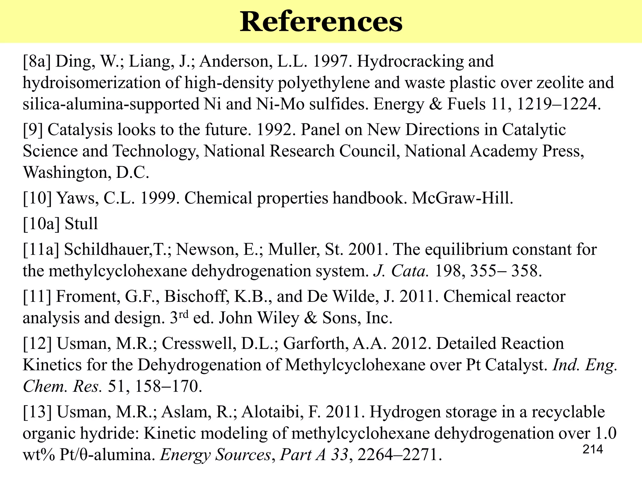 214
References
[8a] Ding, W.; Liang, J.; Anderson, L.L. 1997. Hydrocracking and
hydroisomerization of high-density polyethylene and waste plastic over zeolite and
silica-alumina-supported Ni and Ni-Mo sulfides. Energy & Fuels 11, 1219‒1224.
[9] Catalysis looks to the future. 1992. Panel on New Directions in Catalytic
Science and Technology, National Research Council, National Academy Press,
Washington, D.C.
[10] Yaws, C.L. 1999. Chemical properties handbook. McGraw-Hill.
[10a] Stull
[11a] Schildhauer,T.; Newson, E.; Muller, St. 2001. The equilibrium constant for
the methylcyclohexane dehydrogenation system. J. Cata. 198, 355 358.
[11] Froment, G.F., Bischoff, K.B., and De Wilde, J. 2011. Chemical reactor
analysis and design. 3rd ed. John Wiley & Sons, Inc.
[12] Usman, M.R.; Cresswell, D.L.; Garforth, A.A. 2012. Detailed Reaction
Kinetics for the Dehydrogenation of Methylcyclohexane over Pt Catalyst. Ind. Eng.
Chem. Res. 51, 158170.
[13] Usman, M.R.; Aslam, R.; Alotaibi, F. 2011. Hydrogen storage in a recyclable
organic hydride: Kinetic modeling of methylcyclohexane dehydrogenation over 1.0
wt% Pt/θ-alumina. Energy Sources, Part A 33, 2264‒2271.
 